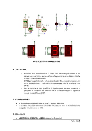 FIG#5 MUESTREO INTERFAZ SENSOR 1



6. CONCLUSIONES

              El control de la temperatura en la termo cuna esta dado por la señal de los
              comparadores, el mismo que sensa la señal que viene ya convertida en digital y
              compara los 8 bits de la misma.
              El ADC por su parte toma los valores de ambos LM-35, pero están direccionados
              por la oscilación de un 555 el cual activa o desactiva el paso de la señal de cada
              LM-35.
              Con la memoria se logra simplificar el circuito puesto que este incluye ya el
              programa de conversión de binario a BDC el cual es simple para la lógica que
              maneja el decodificador 7447.


7. RECOMENDACIONES

       Se recomienda la implementación de un ADC, primero por costos.
       En cuanto a simulación la memoria virtual del simulador, no tiene el alcance necesario
       para poder simular más de un ADC.


8. BIBLIOGRAFIA

       MECATRONICA DE BOLTON- ed.2003- Mexico- Ed. En español.
                                                                                  Página 5 de 5
 
