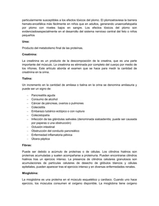 particularmente susceptibles a los efectos tóxicos del plomo. El plomoatraviesa la barrera
hemato-encefálica más fácilmente en niños que en adultos, generando unaencefalopatía
por plomo con niveles bajos en sangre. Los efectos tóxicos del plomo son
evidenciadosespecialmente en el desarrollo del sistema nervioso central del feto o niños
pequeños
Urea:
Producto del metabolismo final de las proteínas.
Creatinina:
La creatinina es un producto de la descomposición de la creatina, que es una parte
importante del músculo. La creatinina es eliminada por completo del cuerpo por medio de
los riñones. Este artículo aborda el examen que se hace para medir la cantidad de
creatinina en la orina.
Tialina:
Un incremento en la cantidad de amilasa o tialina en la orina se denomina amilasuria y
puede ser un signo de:
Pancreatitis aguda
Consumo de alcohol
Cáncer de páncreas, ovarios o pulmones
Colecistitis
Embarazo tubárico ectópico o con ruptura
Colecistopatía
Infección de las glándulas salivales (denominada sialoadenitis; puede ser causada
por paperas o una obstrucción)
Oclusión intestinal
Obstrucción del conducto pancreático
Enfermedad inflamatoria pélvica
Úlcera péptica
Fibras:
Puede ser debido a acúmulo de proteínas o de células. Los cilindros hialinos son
proteínas acumuladas y suelen acompañarse a proteinuria. Pueden encontrarse cilindros
hialinos tras un ejercicio intenso. La presencia de cilindros celulares granulosos son
acumulaciones de partículas celulares de desecho de glóbulos blancos y células
epiteliales, pueden aparecer tras el ejercicio intenso y en diversas enfermedades renales.
Mioglobina:
La mioglobina es una proteína en el músculo esquelético y cardiaco. Cuando uno hace
ejercicio, los músculos consumen el oxígeno disponible. La mioglobina tiene oxígeno
 