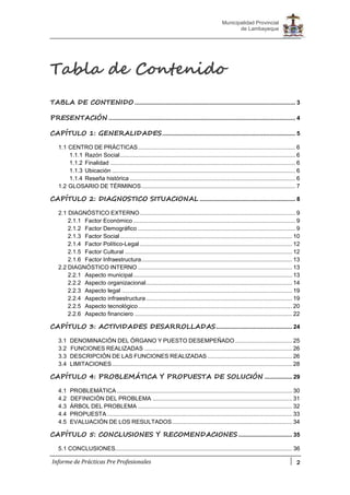 2
Municipalidad Provincial
de Lambayeque
Informe de Prácticas Pre Profesionales
Tabla de Contenido
TABLA DE CONTENIDO ................................................................................................... 3
PRESENTACIÓN ................................................................................................................... 4
CAPÍTULO 1: GENERALIDADES.................................................................................. 5
1.1 CENTRO DE PRÁCTICAS................................................................................................. 6
1.1.1 Razón Social............................................................................................................ 6
1.1.2 Finalidad .................................................................................................................. 6
1.1.3 Ubicación ................................................................................................................. 6
1.1.4 Reseña histórica ...................................................................................................... 6
1.2 GLOSARIO DE TÉRMINOS............................................................................................... 7
CAPÍTULO 2: DIAGNOSTICO SITUACIONAL ........................................................... 8
2.1 DIAGNÓSTICO EXTERNO................................................................................................ 9
2.1.1 Factor Económico.................................................................................................... 9
2.1.2 Factor Demográfico ................................................................................................. 9
2.1.3 Factor Social .......................................................................................................... 10
2.1.4 Factor Político-Legal.............................................................................................. 12
2.1.5 Factor Cultural ....................................................................................................... 12
2.1.6 Factor Infraestructura............................................................................................. 13
2.2 DIAGNÓSTICO INTERNO ............................................................................................... 13
2.2.1 Aspecto municipal.................................................................................................. 13
2.2.2 Aspecto organizacional.......................................................................................... 14
2.2.3 Aspecto legal ......................................................................................................... 19
2.2.4 Aspecto infraestructura.......................................................................................... 19
2.2.5 Aspecto tecnológico............................................................................................... 20
2.2.6 Aspecto financiero ................................................................................................. 22
CAPÍTULO 3: ACTIVIDADES DESARROLLADAS............................................... 24
3.1 DENOMINACIÓN DEL ÓRGANO Y PUESTO DESEMPEÑADO ................................... 25
3.2 FUNCIONES REALIZADAS ........................................................................................... 26
3.3 DESCRIPCIÓN DE LAS FUNCIONES REALIZADAS .................................................... 26
3.4 LIMITACIONES............................................................................................................... 28
CAPÍTULO 4: PROBLEMÁTICA Y PROPUESTA DE SOLUCIÓN ................. 29
4.1 PROBLEMÁTICA ............................................................................................................ 30
4.2 DEFINICIÓN DEL PROBLEMA ...................................................................................... 31
4.3 ÁRBOL DEL PROBLEMA ............................................................................................... 32
4.4 PROPUESTA .................................................................................................................. 33
4.5 EVALUACIÓN DE LOS RESULTADOS.......................................................................... 34
CAPÍTULO 5: CONCLUSIONES Y RECOMENDACIONES ................................. 35
5.1 CONCLUSIONES............................................................................................................. 36
 