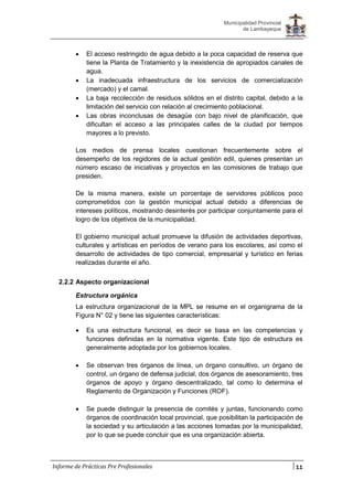 11
Municipalidad Provincial
de Lambayeque
Informe de Prácticas Pre Profesionales
 El acceso restringido de agua debido a la poca capacidad de reserva que
tiene la Planta de Tratamiento y la inexistencia de apropiados canales de
agua.
 La inadecuada infraestructura de los servicios de comercialización
(mercado) y el camal.
 La baja recolección de residuos sólidos en el distrito capital, debido a la
limitación del servicio con relación al crecimiento poblacional.
 Las obras inconclusas de desagüe con bajo nivel de planificación, que
dificultan el acceso a las principales calles de la ciudad por tiempos
mayores a lo previsto.
Los medios de prensa locales cuestionan frecuentemente sobre el
desempeño de los regidores de la actual gestión edil, quienes presentan un
número escaso de iniciativas y proyectos en las comisiones de trabajo que
presiden.
De la misma manera, existe un porcentaje de servidores públicos poco
comprometidos con la gestión municipal actual debido a diferencias de
intereses políticos, mostrando desinterés por participar conjuntamente para el
logro de los objetivos de la municipalidad.
El gobierno municipal actual promueve la difusión de actividades deportivas,
culturales y artísticas en períodos de verano para los escolares, así como el
desarrollo de actividades de tipo comercial, empresarial y turístico en ferias
realizadas durante el año.
2.2.2 Aspecto organizacional
Estructura orgánica
La estructura organizacional de la MPL se resume en el organigrama de la
Figura N° 02 y tiene las siguientes características:
 Es una estructura funcional, es decir se basa en las competencias y
funciones definidas en la normativa vigente. Este tipo de estructura es
generalmente adoptada por los gobiernos locales.
 Se observan tres órganos de línea, un órgano consultivo, un órgano de
control, un órgano de defensa judicial, dos órganos de asesoramiento, tres
órganos de apoyo y órgano descentralizado, tal como lo determina el
Reglamento de Organización y Funciones (ROF).
 Se puede distinguir la presencia de comités y juntas, funcionando como
órganos de coordinación local provincial, que posibilitan la participación de
la sociedad y su articulación a las acciones tomadas por la municipalidad,
por lo que se puede concluir que es una organización abierta.
 