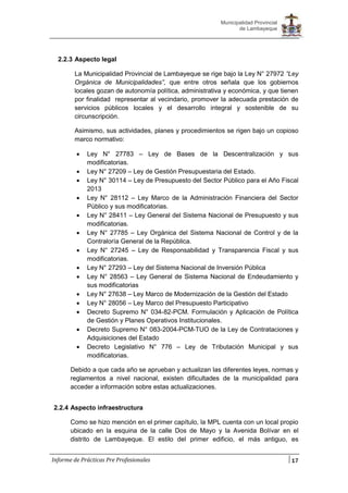17
Municipalidad Provincial
de Lambayeque
Informe de Prácticas Pre Profesionales
2.2.3 Aspecto legal
La Municipalidad Provincial de Lambayeque se rige bajo la Ley N° 27972 “Ley
Orgánica de Municipalidades”, que entre otros señala que los gobiernos
locales gozan de autonomía política, administrativa y económica, y que tienen
por finalidad representar al vecindario, promover la adecuada prestación de
servicios públicos locales y el desarrollo integral y sostenible de su
circunscripción.
Asimismo, sus actividades, planes y procedimientos se rigen bajo un copioso
marco normativo:
 Ley N° 27783 – Ley de Bases de la Descentralización y sus
modificatorias.
 Ley N° 27209 – Ley de Gestión Presupuestaria del Estado.
 Ley N° 30114 – Ley de Presupuesto del Sector Público para el Año Fiscal
2013
 Ley N° 28112 – Ley Marco de la Administración Financiera del Sector
Público y sus modificatorias.
 Ley N° 28411 – Ley General del Sistema Nacional de Presupuesto y sus
modificatorias.
 Ley N° 27785 – Ley Orgánica del Sistema Nacional de Control y de la
Contraloría General de la República.
 Ley N° 27245 – Ley de Responsabilidad y Transparencia Fiscal y sus
modificatorias.
 Ley N° 27293 – Ley del Sistema Nacional de Inversión Pública
 Ley N° 28563 – Ley General de Sistema Nacional de Endeudamiento y
sus modificatorias
 Ley N° 27638 – Ley Marco de Modernización de la Gestión del Estado
 Ley N° 28056 – Ley Marco del Presupuesto Participativo
 Decreto Supremo N° 034-82-PCM. Formulación y Aplicación de Política
de Gestión y Planes Operativos Institucionales.
 Decreto Supremo N° 083-2004-PCM-TUO de la Ley de Contrataciones y
Adquisiciones del Estado
 Decreto Legislativo N° 776 – Ley de Tributación Municipal y sus
modificatorias.
Debido a que cada año se aprueban y actualizan las diferentes leyes, normas y
reglamentos a nivel nacional, existen dificultades de la municipalidad para
acceder a información sobre estas actualizaciones.
2.2.4 Aspecto infraestructura
Como se hizo mención en el primer capítulo, la MPL cuenta con un local propio
ubicado en la esquina de la calle Dos de Mayo y la Avenida Bolívar en el
distrito de Lambayeque. El estilo del primer edificio, el más antiguo, es
 