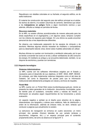 18
Municipalidad Provincial
de Lambayeque
Informe de Prácticas Pre Profesionales
Republicano con detalles coloniales en su fachada; el segundo edificio, es de
estilo tradicional.
El material de construcción del segundo piso del edificio principal es el adobe,
los techos de eternit y no existen columnas de cemento, elementos que sitúan
a los trabajadores en peligro frente a algún movimiento sísmico y que
además, dificulta su trabajo en períodos de lluvias.
Recursos materiales
En la MPL no existen oficinas acondicionadas de manera adecuada para las
áreas específicas en el organigrama, y en algunos casos, tampoco cumplen
con los criterios de espacios para trabajar. En una oficina se puede encontrar
personal de dos a tres dependencias diferentes.
Se observa una inadecuada asignación de los equipos de cómputo y de
escritorio. Mientras algunas oficinas necesitan de mobiliario o computadoras
para su desempeño laboral; otras, tienen estos muebles adicionales sin utilizar.
Muchas oficinas no cuentan con iluminación y ventilación adecuada, por lo que
se tiende a encender las luces en el día y utilizar ventiladores de alto consumo
de energía. El mobiliario es antiguo y se encuentra deteriorado, también, no se
dispone de escritorios y puertas con cerraduras.
2.2.5 Aspecto tecnológico
Sistemas Administrativos
La MPL cuenta con los softwares informáticos exigidos por el Estado y
necesarios para el desarrollo de sus objetivos, el SIAF, SIGA, SNIP, SEACE.
Sin embargo, aún falta implementar sistemas integrados como el del área de
Catastro, así como la disposición de pautas para que la información
institucional esté debidamente protegida con claves y archivos de respaldo.
Portal Web
La MPL cuenta con un Portal Web (www.munilambayeque.gob.pe), donde se
presenta los datos generales de la institución, documentos municipales, guías
de trámite para el ciudadano, consultas online y noticias de interés. La
información se actualiza según requerimientos de los funcionarios y previa
evaluación.
Un aspecto negativo a señalar es el diseño poco atractivo de la página,
observándose una tipografía y colores poco estéticos, falta de distribución y
orden de la información, además de enlaces rotos, es decir, enlaces que
conducen a páginas que actualmente no existen.
La estructura de navegación se enmarca en cuatro secciones: un menú
principal, dos paneles (frames) laterales de uso variado (enlaces a
documentos, imágenes, etc.) y un espacio principal para el contenido
propiamente dicho, tal como se observa en la figura N° 3.
 