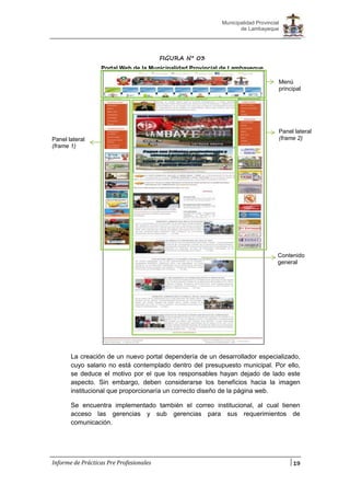 19
Municipalidad Provincial
de Lambayeque
Informe de Prácticas Pre Profesionales
La creación de un nuevo portal dependería de un desarrollador especializado,
cuyo salario no está contemplado dentro del presupuesto municipal. Por ello,
se deduce el motivo por el que los responsables hayan dejado de lado este
aspecto. Sin embargo, deben considerarse los beneficios hacia la imagen
institucional que proporcionaría un correcto diseño de la página web.
Se encuentra implementado también el correo institucional, al cual tienen
acceso las gerencias y sub gerencias para sus requerimientos de
comunicación.
FIGURA N° 03
Portal Web de la Municipalidad Provincial de Lambayeque
Menú
principal
Panel lateral
(frame 1)
Contenido
general
Panel lateral
(frame 2)
 