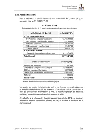 20
Municipalidad Provincial
de Lambayeque
Informe de Prácticas Pre Profesionales
2.2.6 Aspecto financiero
Para el año 2013, se aprobó el Presupuesto Institucional de Apertura (PIA) por
un monto total de S/. 28’775,274.00.
CUADRO N° 04
Presupuesto del año 2013 según genérica de gasto y tipo de financiamiento
TIPO DE FINANCIAMIENTO IMPORTE (S/.)
00 Recursos Ordinarios 1,778,875.00
07 Fondo de Compensación Municipal 23,502,554.00
08 Otros Impuestos Municipales 1,382,185.00
09 Recursos Directamente Recaudados 2,108,005.00
18 Canon 3,655.00
Total General 28,775,274.00
Fuente: Municipalidad Provincial de Lambayeque
Los gastos de capital (Adquisición de activos no financieros), destinados para
la atención de los proyectos de inversión públicos aprobados constituyen el
30% del presupuesto, mientras que el 47% -la mayor asignación- se destina a
sueldos y obligaciones sociales del personal de la MPL.
En relación a la información financiera presentada el año 2012, se pudieron
determinar algunos indicadores (cuadro N° 05) y analizar la situación de la
municipalidad.
GENÉRICA DE GASTO IMPORTE (S/.)
5. GASTOS CORRIENTES
2.1 Personal y obligaciones sociales 13,363,792.00
2.2 Pensiones y prestaciones sociales 1,137,968.00
2.3 Bienes y servicios 4,105,641.00
2.4 Donaciones y transferencias 878,637.00
2.5 Otros gastos 1,059,687.00
6. GASTOS DE CAPITAL
2.6 Adquisición de activos no financieros 8,229,549.00
Total General 28’775,274.00
 