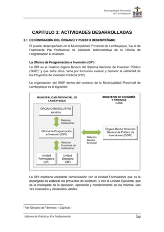 22
Municipalidad Provincial
de Lambayeque
Informe de Prácticas Pre Profesionales
CAPITULO 3: ACTIVIDADES DESARROLLADAS
3.1 DENOMINACIÓN DEL ÓRGANO Y PUESTO DESEMPEÑADO
El puesto desempeñado en la Municipalidad Provincial de Lambayeque, fue el de
Practicante Pre Profesional de Asistente Administrativo de la Oficina de
Programación e Inversión.
La Oficina de Programación e Inversión (OPI)
La OPI es el máximo órgano técnico del Sistema Nacional de Inversión Público
(SNIP)1
y que entre otros, tiene por funciones evaluar y declarar la viabilidad de
los Proyectos de Inversión Públicos (PIP).
La organización del SNIP dentro del contexto de la Municipalidad Provincial de
Lambayeque es el siguiente:
La OPI mantiene constante comunicación con la Unidad Formuladora que es la
encargada de elaborar los proyectos de inversión, y con la Unidad Ejecutora, que
es la encargada de la ejecución, operación y mantenimiento de los mismos, una
vez evaluados y declarados viables.
1 Ver Glosario de Términos – Capítulo I
ÓRGANO RESOLUTIVO
Alcaldía
Oficina de Programación
e Inversión (OPI)
Unidad
Formuladora
(UF)
Unidad
Ejecutora
(UE)
MUNICIPALIDAD PROVINCIAL DE
LAMBAYEQUE
Relación
Institucional
Relación
Funcional y/o
Institucional
MINISTERIO DE ECONOMÍA
Y FINANZAS
- Lima-
Órgano Rector Dirección
General de Política de
Inversiones (DGPI)
Relación
técnico -
funcional
 