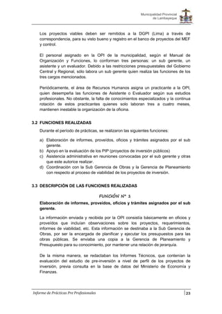 23
Municipalidad Provincial
de Lambayeque
Informe de Prácticas Pre Profesionales
Los proyectos viables deben ser remitidos a la DGPI (Lima) a través de
correspondencia, para su visto bueno y registro en el banco de proyectos del MEF
y control.
El personal asignado en la OPI de la municipalidad, según el Manual de
Organización y Funciones, lo conforman tres personas: un sub gerente, un
asistente y un evaluador. Debido a las restricciones presupuestales del Gobierno
Central y Regional, sólo labora un sub gerente quien realiza las funciones de los
tres cargos mencionados.
Periódicamente, el área de Recursos Humanos asigna un practicante a la OPI,
quien desempeña las funciones de Asistente o Evaluador según sus estudios
profesionales. No obstante, la falta de conocimientos especializados y la continua
rotación de estos practicantes quienes solo laboran tres a cuatro meses,
mantienen inestable la organización de la oficina.
3.2 FUNCIONES REALIZADAS
Durante el período de prácticas, se realizaron las siguientes funciones:
a) Elaboración de informes, proveídos, oficios y trámites asignados por el sub
gerente.
b) Apoyo en la evaluación de los PIP (proyectos de inversión públicos)
c) Asistencia administrativa en reuniones convocadas por el sub gerente y otras
que este autorice realizar.
d) Coordinación con la Sub Gerencia de Obras y la Gerencia de Planeamiento
con respecto al proceso de viabilidad de los proyectos de inversión.
3.3 DESCRIPCIÓN DE LAS FUNCIONES REALIZADAS
FUNCIÓN N° 1
Elaboración de informes, proveídos, oficios y trámites asignados por el sub
gerente.
La información enviada y recibida por la OPI consistía básicamente en oficios y
proveídos que incluían observaciones sobre los proyectos, requerimientos,
informes de viabilidad, etc. Esta información se destinaba a la Sub Gerencia de
Obras, por ser la encargada de planificar y ejecutar los presupuestos para las
obras públicas. Se enviaba una copia a la Gerencia de Planeamiento y
Presupuesto para su conocimiento, por mantener una relación de jerarquía.
De la misma manera, se redactaban los Informes Técnicos, que contenían la
evaluación del estudio de pre-inversión a nivel de perfil de los proyectos de
inversión, previa consulta en la base de datos del Ministerio de Economía y
Finanzas.
 