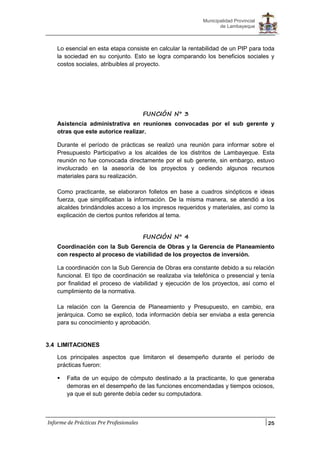 25
Municipalidad Provincial
de Lambayeque
Informe de Prácticas Pre Profesionales
Lo esencial en esta etapa consiste en calcular la rentabilidad de un PIP para toda
la sociedad en su conjunto. Esto se logra comparando los beneficios sociales y
costos sociales, atribuibles al proyecto.
FUNCIÓN N° 3
Asistencia administrativa en reuniones convocadas por el sub gerente y
otras que este autorice realizar.
Durante el período de prácticas se realizó una reunión para informar sobre el
Presupuesto Participativo a los alcaldes de los distritos de Lambayeque. Esta
reunión no fue convocada directamente por el sub gerente, sin embargo, estuvo
involucrado en la asesoría de los proyectos y cediendo algunos recursos
materiales para su realización.
Como practicante, se elaboraron folletos en base a cuadros sinópticos e ideas
fuerza, que simplificaban la información. De la misma manera, se atendió a los
alcaldes brindándoles acceso a los impresos requeridos y materiales, así como la
explicación de ciertos puntos referidos al tema.
FUNCIÓN N° 4
Coordinación con la Sub Gerencia de Obras y la Gerencia de Planeamiento
con respecto al proceso de viabilidad de los proyectos de inversión.
La coordinación con la Sub Gerencia de Obras era constante debido a su relación
funcional. El tipo de coordinación se realizaba vía telefónica o presencial y tenía
por finalidad el proceso de viabilidad y ejecución de los proyectos, así como el
cumplimiento de la normativa.
La relación con la Gerencia de Planeamiento y Presupuesto, en cambio, era
jerárquica. Como se explicó, toda información debía ser enviaba a esta gerencia
para su conocimiento y aprobación.
3.4 LIMITACIONES
Los principales aspectos que limitaron el desempeño durante el período de
prácticas fueron:
 Falta de un equipo de cómputo destinado a la practicante, lo que generaba
demoras en el desempeño de las funciones encomendadas y tiempos ociosos,
ya que el sub gerente debía ceder su computadora.
 