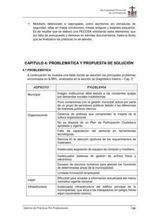 26
Municipalidad Provincial
de Lambayeque
Informe de Prácticas Pre Profesionales
 Mobiliario deteriorado e inapropiado, como escritorios sin cerraduras de
seguridad, sillas en malas condiciones, mesas antiguas y estantes pequeños.
Es de resaltar que se elaboró una PECOSA solicitando estos elementos, que
por falta de presupuesto y demoras en trámites documentarios, hasta la fecha
que se finalizaron las prácticas no se atendía.
CAPITULO 4: PROBLEMÁTICA Y PROPUESTA DE SOLUCIÓN
4.1 PROBLEMÁTICA
A continuación se muestra una tabla donde se resumen los principales problemas
encontrados en la MPL, analizados en la sección de Diagnóstico Interno – Cap. 2.
ASPECTO PROBLEMA
Municipal Imagen institucional débil debido a las constantes quejas
por demandas sociales insatisfechas.
Poco compromiso con la gestión municipal actual por parte
de un grupo de servidores públicos debido a las diferencias
de intereses políticos internos.
Organizacional Carencia de políticas que comprendan la mejora de la
cultura organizacional.
No se dispone de un Plan de Participación Ciudadana
aprobado y vigente.
Falta de capacitación del personal en herramientas
tecnológicas.
Demora en la atención oportuna de los requerimientos de
materiales.
Inadecuada asignación de equipos de cómputo y mobiliario.
Inadecuados sistemas de gestión de archivo físico y
electrónico.
Escasez de recursos humanos para atender las funciones
de determinadas áreas de la municipalidad.
Limitada innovación empresarial.
Legal
Dificultad para acceder a información actualizada del marco
normativo vigente nacional.
Infraestructura Inadecuada infraestructura del edificio principal de la
municipalidad, que sitúa a los trabajadores en peligro frente
algún movimiento sísmico.
 