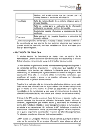 27
Municipalidad Provincial
de Lambayeque
Informe de Prácticas Pre Profesionales
Oficinas mal acondicionadas que no cumplen con los
criterios de espacio, ventilación e iluminación.
Tecnológico Falta de implementación de un sistema integrado para el
área de Catastro.
Falta de pautas para la protección de la información
institucional con claves y archivos de respaldo.
Insuficientes equipos informáticos y obsolescencia de los
existentes.
Financiero
Baja asignación de recursos financieros a proyectos de
inversión públicos.
La elección del problema a tratar se ha realizado en base a criterios cualitativos y
de conveniencia, ya que algunos de ellos suponen soluciones que involucran
grandes montos de inversión y alto nivel de detalle que no son adecuados para
este tipo de investigación.
4.2 DEFINICIÓN DEL PROBLEMA
El término Gestión de Documentos se define como un aspecto de la
Administración General relacionado con la búsqueda de la economía y la eficacia
de la producción, mantenimiento, uso y destino final de los documentos.
Un buen sistema de gestión documental debe ser flexible para poder adaptarse a
los constantes cambios organizativos y tecnológicos que suceden en las
instituciones; debe también ser plataforma fundamental para el sistema de
información y por ende ser parte significativa del conocimiento e inteligencia de la
organización. Para ello, es necesario utilizar herramientas tecnológicas que
simplifiquen el manejo y acceso a los grandes volúmenes de información
documental que se generan en la actualidad.
Actualmente y cada vez más, los documentos electrónicos integran mayor parte
de los recursos de información de las organizaciones. Por eso es muy importante
que se diseñe un buen sistema de gestión de documentos que soporte las
necesidades de la municipalidad y sea capaz al mismo tiempo de proveer la
información requerida rápida y eficazmente, y de proteger los datos almacenados.
El área de la OPI cuenta un archivo físico de tamaño y espacio regular, que
permite conservar los documentos utilizados diariamente (oficios, informes y
proveídos), registrándolos por número, asunto y destinatario en cuadernos de
control. Este método es utilizado en todos los departamentos de la municipalidad y
se adapta a sus necesidades. Sin embargo, la OPI trabaja con proyectos de
inversión que corresponde a uno de los principales objetivos de la municipalidad,
por lo que su seguimiento es constante y requerido por diferentes dependencias.
Por ello estos expedientes deben ser fácilmente accesibles.
La OPI carece con un registro informático de sus archivos, que impide el control y
orden de los proyectos. Si se requiere información sobre alguno de ellos, el
 
