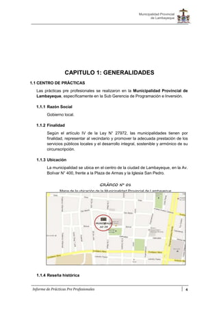 4
Municipalidad Provincial
de Lambayeque
Informe de Prácticas Pre Profesionales
CAPITULO 1: GENERALIDADES
1.1 CENTRO DE PRÁCTICAS
Las prácticas pre profesionales se realizaron en la Municipalidad Provincial de
Lambayeque, específicamente en la Sub Gerencia de Programación e Inversión.
1.1.1 Razón Social
Gobierno local.
1.1.2 Finalidad
Según el artículo IV de la Ley N° 27972, las municipalidades tienen por
finalidad, representar al vecindario y promover la adecuada prestación de los
servicios públicos locales y el desarrollo integral, sostenible y armónico de su
circunscripción.
1.1.3 Ubicación
La municipalidad se ubica en el centro de la ciudad de Lambayeque, en la Av.
Bolívar N° 400, frente a la Plaza de Armas y la Iglesia San Pedro.
1.1.4 Reseña histórica
GRÁFICO N° 01
Mapa de la ubicación de la Municipalidad Provincial de Lambayeque
MUNICIPALID
AD DE
LAMBAYEQU
 