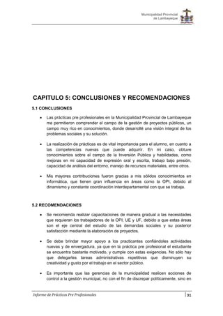 31
Municipalidad Provincial
de Lambayeque
Informe de Prácticas Pre Profesionales
CAPITULO 5: CONCLUSIONES Y RECOMENDACIONES
5.1 CONCLUSIONES
 Las prácticas pre profesionales en la Municipalidad Provincial de Lambayeque
me permitieron comprender el campo de la gestión de proyectos públicos, un
campo muy rico en conocimientos, donde desarrollé una visión integral de los
problemas sociales y su solución.
 La realización de prácticas es de vital importancia para el alumno, en cuanto a
las competencias nuevas que puede adquirir. En mi caso, obtuve
conocimientos sobre el campo de la Inversión Pública y habilidades, como
mejoras en mi capacidad de expresión oral y escrita, trabajo bajo presión,
capacidad de análisis del entorno, manejo de recursos materiales, entre otros.
 Mis mayores contribuciones fueron gracias a mis sólidos conocimientos en
informática, que tienen gran influencia en áreas como la OPI, debido al
dinamismo y constante coordinación interdepartamental con que se trabaja.
5.2 RECOMENDACIONES
 Se recomienda realizar capacitaciones de manera gradual a las necesidades
que requieran los trabajadores de la OPI, UE y UF, debido a que estas áreas
son el eje central del estudio de las demandas sociales y su posterior
satisfacción mediante la elaboración de proyectos.
 Se debe brindar mayor apoyo a los practicantes confiándoles actividades
nuevas y de envergadura, ya que en la práctica pre profesional el estudiante
se encuentra bastante motivado, y cumple con estas exigencias. No sólo hay
que delegarles tareas administrativas repetitivas que disminuyen su
creatividad y gusto por el trabajo en el sector público.
 Es importante que las gerencias de la municipalidad realicen acciones de
control a la gestión municipal, no con el fin de discrepar políticamente, sino en
 