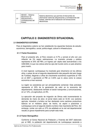 6
Municipalidad Provincial
de Lambayeque
Informe de Prácticas Pre Profesionales
07
SEACE – Sistema
Electrónico de
Adquisiciones y
Contrataciones del
Estado
Sistema electrónico que permite el intercambio de
información sobre las adquisiciones y contrataciones del
Estado, además de la realización de transacciones
electrónicas.
CAPITULO 2: DIAGNOSTICO SITUACIONAL
2.1 DIAGNÓSTICO EXTERNO
Para el diagnóstico externo se han establecido los siguientes factores de estudio:
económico, demográfico, social, político-legal, cultural e infraestructura.
2.1.1 Factor Económico
Para el presente año, el Perú crecerá un 5.7% y cerrará el año con una
inflación de 3% según estimaciones. La inversión privada y pública
representa el 25% del PBI y el ingreso per cápita está acercándose a los
US$ 6000, lo que nos coloca ante los ojos del mundo como un país atractivo
para invertir.
A nivel regional, Lambayeque ha mostrado gran dinamismo en los últimos
años, a pesar de ser el segundo departamento más pequeño del país (luego
de Tumbes), llegando a cifras de crecimiento económico superiores al 10%
en el 2007 y aportando al PBI un 3.44% que lo ubica como la octava
economía a nivel nacional.
La región se caracteriza por ser principalmente comercial. Esta actividad,
representa el 25% de la generación de valor en la economía del
departamento, destacando también el sector transportes y comunicaciones,
en un 12%, y la agricultura, en 8%.
La ejecución del proyecto de irrigación de Olmos está incrementando la
demanda de mano de obra: el jornal diario está en S/.25. Los sectores
agrícola, industrial y turístico se han declarado como sectores productivos
básicos en el mediano plazo; de hecho, se aspira a posicionar a
Lambayeque como el segundo destino turístico más importante del Perú. Sin
embargo, contar con sólo un 37% de asfaltado en la red vial departamental
resulta un grave impedimento para cumplir esta meta.
2.1.2 Factor Demográfico
Conforme al Censo Nacional de Población y Vivienda del 2007 elaborado
por el INEI, la población del departamento de Lambayeque asciende a
 