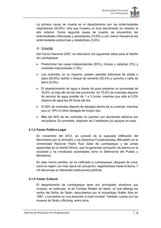 9
Municipalidad Provincial
de Lambayeque
Informe de Prácticas Pre Profesionales
La primera causa de muerte en el departamento son las enfermedades
respiratorias (45,8%), cifra que muestra un leve decremento en relación al
año anterior. Como segunda causa de muerte, se encuentran las
enfermedades infecciosas y parasitarias (14,5%) y con menor frecuencia las
enfermedades endocrinas y metabólicas (2,6%)
d) Vivienda
Del Censo Nacional 2007, se obtuvieron los siguientes datos para el distrito
de Lambayeque:
 Predominan las casas independientes (93%), chozas y cabañas (3%) y
viviendas improvisadas (1,5%).
 Las viviendas, en su mayoría, poseen paredes exteriores de adobe o
tapia (62,6%); ladrillo o bloque de cemento (25,4%) y quincha o caña de
barro (9,3%).
 El abastecimiento de agua a través de pozo presenta un porcentaje de
35,6%, el más alto de las tres provincias. Un 75,9% de viviendas dispone
de servicio de agua potable de 1 a 3 horas; mientras que sólo el 0,5%
dispone de agua las 24 horas del día.
 El 30% de viviendas dispone de desagüe dentro de su vivienda, mientras
que un 16% no tiene desagüe de ningún tipo.
 Más del 40% de las viviendas no cuentan con alumbrado eléctrico por
red pública. En promedio, disponen de 3 artefactos y/o equipos en casa.
2.1.4 Factor Político-Legal
En noviembre del 2012, se conoció de la supuesta infiltración del
Movimiento por la Amnistía y los Derechos Fundamentales (Movadef) en la
Universidad Nacional Pedro Ruiz Gallo de Lambayeque y las pintas
aparecidas en el distrito Olmos, que ha generado sensación de alarma en la
sociedad y ha movilizado autoridades como la Defensoría del Pueblo y
Ministerios.
En este mismo sentido, se ha calificado a Lambayeque, después de Lima,
como la región con más casos de corrupción, registrándose hasta la fecha, 7
mil denuncias en diferentes instituciones públicas.
2.1.5 Factor Cultural
El departamento de Lambayeque tiene por principales atractivos sus
museos; en particular, el de Tumbas Reales de Sipán, el cual alberga los
restos del Señor de Sipán, descubiertos por el arqueólogo Walter Alva en
1987, y convertido en una atracción a nivel mundial. También cuenta con los
museos de Sicán y Brüning, entre otros.
 