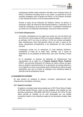 10
Municipalidad Provincial
de Lambayeque
Informe de Prácticas Pre Profesionales
Lambayeque también posee atractivos naturales como el Bosque Seco de
Pómac y kilómetros de playas frente a sus costas. La presencia de zonas
naturales protegidas como el Bosque de Pómac y el de Chaparrí fomentan
un tipo especial de turismo: el de los observadores de aves.
Gracias al apoyo de las instancias del Gobierno Central, se aprecia un
acentuado realce del Patrimonio Monumental Histórico y Urbanístico de la
ciudad de Lambayeque, tal es así en al año 2011, la población lambayecana
ya cuenta con una mejorada Casa Montjoy, ícono de la historia nacional.
2.1.6 Factor Infraestructura
A la fecha, Lambayeque es una región que cuenta con una red interna vial
de 2 225,2 km, de los cuales el 32,9% se encuentra asfaltado, en tanto 5,4%
es afirmado, 20,1% son vías sin afirmar y 41,6% son trochas carrozables.
Esta infraestructura sufre interrupciones todos los años a causa de las
lluvias, perjudicando principalmente a las poblaciones de más escasos
recursos.
Lambayeque cuenta con un aeropuerto, el “José Abelardo Quiñónez”,
considerado el mejor de la costa norte. También, con 4 zonas de
desembarco en los poblados de Santa Rosa, San José, Pimentel y Puerto
Eten.
En la actualidad, el proyecto de desarrollo de infraestructura más
representativo de la región es el Proyecto Especial Olmos Tinajones
(PEOT), que permitirá almacenar 40 millones de metros cúbicos de agua,
para su posterior aprovechamiento en la generación de energía eléctrica y
en la irrigación en zonas muy propicias para el desarrollo de cultivos de agro
exportación, pero que a la fecha se catalogan como desérticas debido al
reducido nivel de precipitación pluvial.
2.2 DIAGNÓSTICO INTERNO
En esta sección se analizará el aspecto: municipal, organizacional, legal,
infraestructura, tecnológico y financiero.
2.2.1 Aspecto municipal
El gobierno municipal actual está presidido por el CPC Percy Ramos Puelles
del Partido Aprista Peruano, quien ha sido reelegido como alcalde por tres
períodos consecutivos: 2003-2006; 2007-2010 y el actual, 2011-2014. En este
último período su mandato se ha visto amenazado por una posible
revocatoria, debido a las constantes quejas por las demandas sociales, tales
como:
 