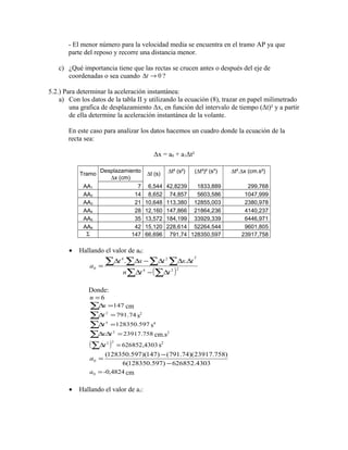 - El menor número para la velocidad media se encuentra en el tramo AP ya que 
parte del reposo y recorre una distancia menor. 
c) ¿Qué importancia tiene que las rectas se crucen antes o después del eje de 
coordenadas o sea cuando Dt ®0 ? 
5.2.) Para determinar la aceleración instantánea: 
a) Con los datos de la tabla II y utilizando la ecuación (8), trazar en papel milimetrado 
una grafica de desplazamiento Δx, en función del intervalo de tiempo (Δt)² y a partir 
de ella determine la aceleración instantánea de la volante. 
En este caso para analizar los datos hacemos un cuadro donde la ecuación de la 
recta sea: 
Δx = a0 + a1Δt² 
Tramo Desplazamiento Dt (s) Dt² (s²) 
(Dt²)² (s4) 
Dt².Dx (cm.s²) 
Dx (cm) 
AA1 7 6,544 42,8239 1833,889 299,768 
AA2 14 8,652 74,857 5603,586 1047,999 
AA3 21 10,648 113,380 12855,003 2380,978 
AA4 28 12,160 147,866 21864,236 4140,237 
AA5 35 13,572 184,199 33929,339 6446,971 
AA6 42 15,120 228,614 52264,544 9601,805 
S 147 66,696 791,74 128350,597 23917,758 
· Hallando el valor de a0: 
å å å å 
4 2 2 
t x t x t 
D D - D D D 
= 4 2 2 
å D - (å D 
) 
0 
. . 
n t t 
a 
Donde: 
6 = nå 
Dx =147 cm 
åDt 2 =791.74 s2 
åDt 4 =128350.597 s4 
åDxDt 2 =23917.758 cm.s2 
( ) 626852,4303 åDt 2 2 = s2 
a = - 
(128350.597)(147) (791.74)(23917.758) 
0 - 
6(128350.597) 626852.4303 
-0,4824 0 a = cm 
· Hallando el valor de a1: 
 