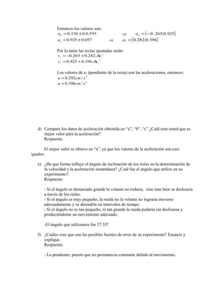 Entonces los valores son: 
0.330 0.0.595 0 a = ± Þ =[-0..265;0.925] o a 
0.925 0.057 1 a = ± Þ [0.282;0.396] 1 a = 
Por lo tanto las rectas ajustadas serán: 
i 0.265 0.282. i ' v =- + Dt 
0.925 0.396. ' i i v = + Dt 
Los valores de a1 (pendiente de la recta) son las aceleraciones, entonces: 
a = 0.292cm/ s 2 
a = 0.396cm/ s 2 
d) Compare los datos de aceleración obtenida en “a”, “b”, “c” ¿Cuál cree usted que es 
mejor valor para la aceleración? 
Respuesta: 
El mejor valor se obtuvo en “a”, ya que los valores de la aceleración son casi 
iguales. 
e) ¿De que forma influye el ángulo de inclinación de los rieles en la determinación de 
la velocidad y la aceleración instantánea? ¿Cuál fue el ángulo que utilizo en su 
experimento?. 
Respuesta: 
- Si el ángulo es demasiado grande la volante no rodaría, sino mas bien se deslizaría 
a través de los rieles. 
- Si el ángulo es muy pequeño, la rueda no la volante no lograría moverse 
adecuadamente y se detendría en intervalos de tiempo. 
- Si el ángulo no es tan pequeño, ni tan grande la rueda podaría sin deslizarse y 
produciéndome un movimiento adecuado. 
-El ángulo que utilizamos fue 27.53º. 
f) ¿Cuáles cree que son las posibles fuentes de error de su experimento? Enuncie y 
explique. 
Respuesta: 
- La pendiente: puesto que no permanecía constante debido al movimiento. 
 