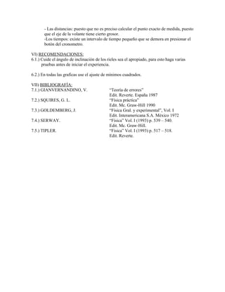 - Las distancias: puesto que no es preciso calcular el punto exacto de medida, puesto 
que el eje de la volante tiene cierto grosor. 
-Los tiempos: existe un intervalo de tiempo pequeño que se demora en presionar el 
botón del cronometro. 
VI) RECOMENDACIONES: 
6.1.) Cuide el ángulo de inclinación de los rieles sea el apropiado, para esto haga varias 
pruebas antes de iniciar el experiencia. 
6.2.) En todas las graficas use el ajuste de mínimos cuadrados. 
VII) BIBLIOGRAFÍA: 
7.1.) GIANVERNANDINO, V. “Teoría de errores” 
Edit. Reverte. España 1987 
7.2.) SQUIRES, G. L. “Física práctica” 
Edit. Mc. Graw-Hill 1990 
7.3.) GOLDEMBERG, J. “Física Gral. y experimental”, Vol. I 
Edit. Interamericana S.A. México 1972 
7.4.) SERWAY. “Física” Vol. I (1993) p. 539 – 540. 
Edit. Mc. Graw-Hill. 
7.5.) TIPLER. “Física” Vol. I (1993) p. 517 – 518. 
Edit. Reverte. 
