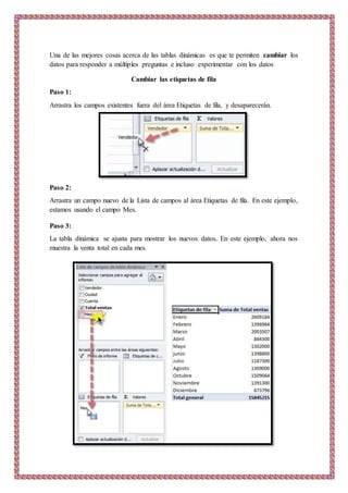Una de las mejores cosas acerca de las tablas dinámicas es que te permiten cambiar los
datos para responder a múltiples preguntas e incluso experimentar con los datos
Cambiar las etiquetas de fila
Paso 1:
Arrastra los campos existentes fuera del área Etiquetas de fila, y desaparecerán.
Paso 2:
Arrastra un campo nuevo de la Lista de campos al área Etiquetas de fila. En este ejemplo,
estamos usando el campo Mes.
Paso 3:
La tabla dinámica se ajusta para mostrar los nuevos datos. En este ejemplo, ahora nos
muestra la venta total en cada mes.
 