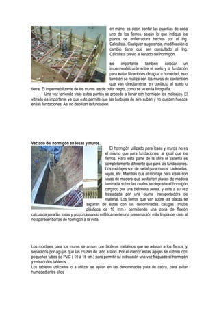 en mano, es decir, contar las cuantías de cada
uno de los fierros, según lo que indique los
planos de enfierradura hechos por el ing.
Calculista. Cualquier sugerencia, modificación o
cambio tiene que ser consultado al Ing.
Calculista previo al llenado del hormigón.
Es importante también colocar un
impermeabilizante entre el suelo y la fundación
para evitar filtraciones de agua o humedad, esto
también se realiza con los muros de contención
que van directamente en contacto al suelo o
tierra. El impermebilizante de los muros es de color negro, como se ve en la fotografia.
Una vez teniendo visto estos puntos se procede a llenar con hormigón los moldajes. El
vibrado es importante ya que esto permite que las burbujas de aire suban y no queden huecos
en las fundaciones. Asi no debilitan la fundacion.
Vaciado del hormigón en losas y muros.
El hormigón utilizado para losas y muros no es
el mismo que para fundaciones, al igual que los
fierros. Para esta parte de la obra el sistema es
completamente diferente que para las fundaciones.
Los moldajes son de metal para muros, cadenetas,
vigas, etc. Mientras que el moldaje para losas son
vigas de madera que sostienen placas de madera
laminada sobre las cuales se deposita el hormigón
cargado por una betonera aerea, y esta a su vez
trasladada por una pluma transportadora de
material. Los fierros que van sobre las placas se
separan de éstas con las denominadas calugas (trozos
plásticos de 10 mm.) permitiendo una zona de flexión
calculada para las losas y proporcionando estéticamente una presentación más limpia del cielo al
no aparecer barras de hormigón a la vista.
Los moldajes para los muros se arman con tableros metálicos que se adosan a los fierros, y
separados por agujas que las cruzan de lado a lado. Por el interior estas agujas se cubren con
pequeños tubos de PVC ( 10 a 15 cm.) para permitir su extracción una vez fraguado el hormigón
y retirado los tableros.
Los tableros utilizados o a utilizar se apilan en las denominadas pata de cabra, para evitar
humedad entre ellos
 