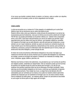 A los muros que tendrán contacto directo al exterior o al terreno, estos se sellan con alquitran,
para aislarlos de la humedad y evitar con ello la degradación del hormigón.
CONCLUSIÓN
La obra se encuentra con un retraso de 10 días respecto a lo establecido por la carta Gant
debido al paro de los camioneros que en estos días afecta al país.
Desde la última visita a obra que realizamos, (antes del paro de estudiantes) no se tenían las
excavaciones para las fundaciones, cosa que a la fecha ya se encuentra cubierta de hormigón
H35 90 40 8, los bordes perimetrales se encuentran rellenas con material mixto compactado
entre un 80 a 90%. Este sector está perimetrazo por cercos de madera que permiten mayor
seguridad tanto para las visitas como para los obreros que trasladan material en carretillas.
Con respecto al hormigón que se está utilizando, este sólo será para las fundaciones, ya que
solicitan una con mayor resistencia, también se usará una mezcla con contenido de grava de
mayor tamaño que en las faenas posteriores, básicamente por dos razones; para aumentar su
resistencia y economía y porque la enfierradura está más separada que en muros y losas, por
donde sería más difícil trabajarlo y evitar burbujas de aire.
Al interior de la obra encontramos enfierradores trabajando en las zonas mas bajas cuyo
material era removido sólo por pluma mientras que en la planta alta trabajaban los carpinteros
de moldaje, quienes se encargan del traslado e instalación de materiales de moldaje, tales
como: mariposas, agujas, tableros, planchas, etc.
Mientras recorríamos el interior del subterráneo, nos percatamos que las huinchas de sacrificio
aún estaban puestas, sostenidas por alzaprimados. Esto es necesario puesto que las huinchas
de sacrificio son aquellas donde se juntan las placas para hormigón y con ello las que
sostienen dos grandes superficies sobre las que se descarga el hormigón bombeado. Sobre
esta losa ya se encontraban trabajando en los muros y columnas que sostendrán el siguiente
nivel del estacionamiento. Para instalar los muros se dejan fierros del diámetro 28 al 32
sobresalidos para ser centrados por los Ganes a los cuales los maestros debían aplomarlos
mediante las mariposas que van apretando el hormigón que a su vez estuvo siendo vibrado.
Para la instalación de estos ganes, los maestros debían romper con percutores la losa desde
la cual surgían los fierros para el mejor agarre del hormigón.
 