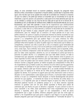 abajo, en esta actividad inicial no tuvieron problema, después les pregunté mano
derecha arriba y levantaban la izquierda la mayoría (6/8) y cuando dije la izquierda arriba
igual, esto me dice que no les quedó claro nada de la actividad uno. Entonces la maestra
vio que no sabían y me pidió que tomara un estambre que se encontraba en la caja de
materiales y que les pusiera una pulserita a cada quien en la mano derecha para que no
se les olvidara y aunque no soy muy fan de esa idea por lo que leí en la lectura de EL
DESARROLLO DE LA NOCIÓN DE ESPACIO EN EL NIÑO DE EDUCACIÓN INICIAL de Castro
Bustamante, que cada niño aprende a través de las experiencias que cotidianamente
vive, y haciendo esto hacemos que el niño solo se guié por lo que ve en su mano. Le puse
la pulsera a cada niño en su mano derecha y comencé el desarrollo de mi actividad, les
expliqué de que trataba el juego, pregunté quién quería ser el pollito y todos se me
amontonaron, pero les indiqué que se sentaran y el mejor portado era el que sería
pollito entonces les ponía el saquito y el paliacate mientras los demás escondían la caja
llena de gomitas en forma de gusano dentro del salón, al estar listos todos les pedía que
guiaran a su compañerito para que pudiera llegar a la cajita, entonces los niños
ocupaban términos como (ahí, aquí, acá, allá, para acá, más allá, mas para acá) y como el
pollito(el niño) tenía tapados sus ojitos no podía seguir las indicaciones que le daban sus
compañeritos, entonces una niña se paró de su silla y lo empezó a guiar tomándolo del
brazo hasta que llegaron a la caja, al ver eso les pedí que usaran palabras como “ya estás
cerca, estás lejos, hacia enfrente, hacia atrás, para la derecha, para la izquierda, arriba,
abajo, etc.) Entonces empezaron a decir de manera correcta “cerca, lejos, todo derecho”
pero los lados como izquierda y derecha no, aun así tomando en cuenta que tenían la
pulserita no podían decirle a su compañero para que lado debía avanzar, en toda la
actividad tuve que apoyarlos recordándoles que su mano derecha tenia la pulsera y la
mano izquierda no tenía nada que entonces para qué lado debía ir su compañerito y era
solo así como me podían decir de manera correcta los lados. Después pedí que todos
tomaran asiento y pregunté quiénes ya habían ocupado una computadora 4 niños de 8
me respondieron que ya habían usado una, entonces les di la noticia que hoy jugaríamos
con mi laptop, les platiqué en lo que consistía el juego “rastreador de queso” y que era
por equipo, entonces pedí que hicieran equipos de 2, ya cuando estaban formados los
equipos puse mi laptop en la mesita de los niños para que todos pudieran ver como
jugaban los demás, fui la primera en jugarlo para que ellos observaran como se hacía y
después le di la oportunidad a cada equipo que lo hiciera, al principio todos estuvieron
atentos a lo que sus compañeros hacían después se fueron desbalagando solo ponían
atención los que jugaban, al momento de mover en las flechitas de arriba abajo a la
derecha y a la izquierda para que el ratoncito llegara al queso los niños no tuvieron
dificultad pudieron hacerlo sin problema porque en si no decía derecha izquierda
entonces se guiaban solo con ver para donde apuntaba la flecha pero sabían de
antemano que una flecha era para la derecha e izquierda. Ya para concluir la clase la
clase cuestioné a los niños ¿Qué aprendimos hoy? Unos respondieron que la mano
derecha e izquierda, otros que a jugar en una computadora y otros de plano
respondieron que a jugar al pollito, entonces pregunté ¿para qué nos sirvió jugar al
pollito? y me respondieron que para guiar a alguien a que llegue a la caja de gomitas,
después pregunté ¿para qué sirvió jugar en la computadora al “rastreador de queso”? y
 