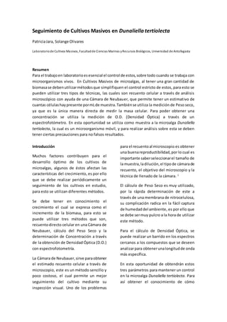 Seguimiento de Cultivos Masivos en Dunaliella tertiolecta
PatriciaJara, Solange Olivares
Laboratoriode Cultivos Masivos, Facultadde Ciencias Marinas yRecursos Biológicos, Universidad de Antofagasta
Resumen
Para el trabajoen laboratorioesesencial el control de estos,sobre todo cuando se trabaja con
microorganismos vivos. En Cultivos Masivos de microalgas, al tener una gran cantidad de
biomasase debenutilizarmétodosque simplifiquen el control estricto de estos, para esto se
pueden utilizar tres tipos de técnicas, las cuales son recuento celular a través de análisis
microscópico con ayuda de una Cámara de Neubauer, que permite tener un estimativo de
cuantas células haypresente pormLde muestra.Tambiénse utiliza la medición de Peso seco,
ya que es la única manera directa de medir la masa celular. Para poder obtener una
concentración se utiliza la medición de O.D. (Densidad Óptica) a través de un
espectrofotómetro. En esta oportunidad se utiliza como muestra a la microalga Dunaliella
tertiolecta, la cual es un microorganismo móvil, y para realizar análisis sobre esta se deben
tener ciertas precauciones para no falsos resultados.
Introducción
Muchos factores contribuyen para el
desarrollo óptimo de los cultivos de
microalgas, algunos de éstos afectan las
características del crecimiento, es por ello
que se debe realizar periódicamente un
seguimiento de los cultivos en estudio,
para esto se utilizan diferentes métodos.
Se debe tener en conocimiento el
crecimiento el cual se expresa como el
incremento de la biomasa, para esto se
puede utilizar tres métodos que son,
recuentodirecto celular en una Cámara de
Neubauer, cálculo del Peso Seco y la
determinación de Concentración a través
de la obtención de Densidad Óptica (D.O.)
con espectrofotometría.
La Cámara de Neubauer,sirve paraobtener
el estimado recuento celular a través de
microscopio, este es un método sencillo y
poco costoso, el cual permite un mejor
seguimiento del cultivo mediante su
inspección visual. Uno de los problemas
para el recuentoal microscopio es obtener
una buenareproductibilidad,por lo cual es
importante saberseleccionarel tamaño de
la muestra,ladilución,el tipode cámarade
recuento, el objetivo del microscopio y la
técnica de llenado de la cámara. 1
El cálculo de Peso Seco es muy utilizado,
por la rápida determinación de este a
través de una membrana de nitrocelulosa,
su complicación radica en la fácil captura
de humedaddel ambiente, es por ello que
se debe sermuy pulcro a la hora de utilizar
este método.
Para el cálculo de Densidad Óptica, se
puede realizar un barrido en los espectros
cercanos a los compuestos que se deseen
analizarpara obtenerunalongitudde onda
más específica.
En esta oportunidad de obtendrán estos
tres parámetros para mantener un control
en la microalga Dunaliella tertiolecta. Para
así obtener el conocimiento de cómo
 