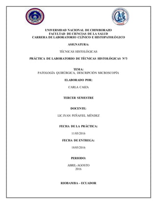 UNIVERSIDAD NACIONAL DE CHIMBORAZO
FACULTAD DE CIENCIAS DE LA SALUD
CARRERA DE LABORATORIO CLÌNICO E HISTOPATOLÒGICO
ASIGNATURA:
TÉCNICAS HISTOLÓGICAS
PRÁCTICA DE LABORATORIO DE TÉCNICAS HISTOLÓGICAS N°3
TEMA:
PATOLOGÍA QUIRÚRGICA, DESCRIPCIÓN MICROSCOPÍA
ELABORADO POR:
CARLA CAIZA
TERCER SEMESTRE
DOCENTE:
LIC.IVAN PEÑAFIEL MÉNDEZ
FECHA DE LA PRÁCTICA:
11/05/2016
FECHA DE ENTREGA:
18/05/2016
PERIODO:
ABRIL-AGOSTO
2016
RIOBAMBA – ECUADOR
 