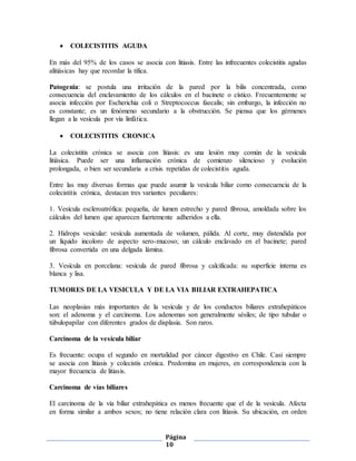 Página
10
 COLECISTITIS AGUDA
En más del 95% de los casos se asocia con litiasis. Entre las infrecuentes colecistitis agudas
alitiásicas hay que recordar la tífica.
Patogenia: se postula una irritación de la pared por la bilis concentrada, como
consecuencia del enclavamiento de los cálculos en el bacinete o cístico. Frecuentemente se
asocia infección por Escherichia coli o Streptococcus faecalis; sin embargo, la infección no
es constante; es un fenómeno secundario a la obstrucción. Se piensa que los gérmenes
llegan a la vesícula por vía linfática.
 COLECISTITIS CRONICA
La colecistitis crónica se asocia con litiasis: es una lesión muy común de la vesícula
litiásica. Puede ser una inflamación crónica de comienzo silencioso y evolución
prolongada, o bien ser secundaria a crisis repetidas de colecistitis aguda.
Entre las muy diversas formas que puede asumir la vesícula biliar como consecuencia de la
colecistitis crónica, destacan tres variantes peculiares:
1. Vesícula escleroatrófica: pequeña, de lumen estrecho y pared fibrosa, amoldada sobre los
cálculos del lumen que aparecen fuertemente adheridos a ella.
2. Hidrops vesicular: vesícula aumentada de volumen, pálida. Al corte, muy distendida por
un líquido incoloro de aspecto sero-mucoso; un cálculo enclavado en el bacinete; pared
fibrosa convertida en una delgada lámina.
3. Vesícula en porcelana: vesícula de pared fibrosa y calcificada: su superficie interna es
blanca y lisa.
TUMORES DE LA VESICULA Y DE LA VIA BILIAR EXTRAHEPATICA
Las neoplasias más importantes de la vesícula y de los conductos biliares extrahepáticos
son: el adenoma y el carcinoma. Los adenomas son generalmente sésiles; de tipo tubular o
túbulopapilar con diferentes grados de displasia. Son raros.
Carcinoma de la vesícula biliar
Es frecuente: ocupa el segundo en mortalidad por cáncer digestivo en Chile. Casi siempre
se asocia con litiasis y colecistis crónica. Predomina en mujeres, en correspondencia con la
mayor frecuencia de litiasis.
Carcinoma de vías biliares
El carcinoma de la vía biliar extrahepática es menos frecuente que el de la vesícula. Afecta
en forma similar a ambos sexos; no tiene relación clara con litiasis. Su ubicación, en orden
 