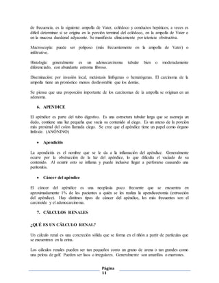 Página
11
de frecuencia, es la siguiente: ampolla de Vater, colédoco y conductos hepáticos; a veces es
difícil determinar si se origina en la porción terminal del colédoco, en la ampolla de Vater o
en la mucosa duodenal adyacente. Se manifiesta clínicamente por ictericia obstructiva.
Macroscopía: puede ser poliposo (más frecuentemente en la ampolla de Vater) o
infiltrativo.
Histología: generalmente es un adenocarcinoma tubular bien o moderadamente
diferenciado, con abundante estroma fibroso.
Diseminación: por invasión local, metástasis linfógenas o hematógenas. El carcinoma de la
ampolla tiene un pronóstico menos desfavorable que los demás.
Se piensa que una proporción importante de los carcinomas de la ampolla se originan en un
adenoma.
6. APENDICE
El apéndice es parte del tubo digestivo. Es una estructura tubular larga que se asemeja un
dedo, contiene una luz pequeña que vacía su contenido al ciego. Es un anexo de la porción
más proximal del colon llamada ciego. Se cree que el apéndice tiene un papel como órgano
linfoide. (ANÓNINO)
 Apendicitis
La apendicitis es el nombre que se le da a la inflamación del apéndice. Generalmente
ocurre por la obstrucción de la luz del apéndice, lo que dificulta el vaciado de su
contenido. Al ocurrir esto se inflama y puede inclusive llegar a perforarse causando una
peritonitis.
 Cáncer del apéndice
El cáncer del apéndice es una neoplasia poco frecuente que se encuentra en
aproximadamente 1% de los pacientes a quién se les realiza la apendicectomía (extracción
del apéndice). Hay distitnos tipos de cáncer del apéndice, los más frecuentes son el
carcinoide y el adenocarcinoma.
7. CÁLCULOS RENALES
¿QUÉ ES UN CÁLCULO RENAL?
Un cálculo renal es una concreción sólida que se forma en el riñón a partir de partículas que
se encuentran en la orina.
Los cálculos renales pueden ser tan pequeños como un grano de arena o tan grandes como
una pelota de golf. Pueden ser lisos o irregulares. Generalmente son amarillos o marrones.
 