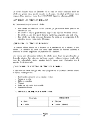 Página
12
Un cálculo pequeño puede ser eliminado con la orina sin causar demasiado dolor. Un
cálculo más grande puede quedar atascado en el cuerpo. Un cálculo problemático puede
bloquear el flujo de orina y causar dolor. (ANÓNIMO, Digestivas y Renales , 2002)
¿SON TODOS LOS CÁLCULOS IGUALES?
No. Hay cuatro tipos principales de cálculos.
 Los cálculos de calcio son los más comunes, ya que el calcio forma parte de una
alimentación sana.
 Un cálculo de estruvita puede formarse luego de una infección del sistema urinario.
 Un cálculo de ácido úrico puede formarse cuando hay demasiado ácido en la orina.
 Los cálculos de cistina son poco frecuentes. La cistina es un componente de los
músculos, nervios y otras partes del cuerpo.
¿QUÉ CAUSA LOS CÁLCULOS RENALES?
Los cálculos renales pueden ser el resultado de la alimentación, de la herencia, u otras
razones. Los científicos no creen que comer algún alimento en particular determine la
formación de cálculos en personas sin predisposición a formarlos.
Una persona con antecedentes familiares de cálculos puede tener más probabilidades de
desarrollar cálculos. Las infecciones del tracto urinario y algunos trastornos renales tales
como las enfermedades renales quísticas también pueden estar relacionados con la
aparición de cálculos renales.
¿CUÁLES SON LOS SÍNTOMAS DE CÁLCULOS RENALES?
Si usted tiene un cálculo renal, ya debe saber que puede ser muy doloroso. Debería llamar a
un médico cuando presente:
 Fuerte dolor permanente en su espalda o costado
 Sangre en su orina
 Fiebre y escalofríos
 Vómitos
 Orina con mal olor o aspecto turbio
 Quemazón al orinar
4. MATERIALES, EQUIPOS Y REACTIVOS
Materiales MUESTRAS
 Bisturí
 Cuchillo
 Placenta
 Cordón Umbilical
 