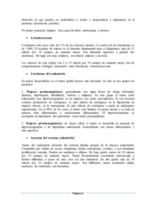 Página3
ubicación en que pueden ser pediculados o sésiles y desprenderse e implantarse en el
peritoneo (leiomioma parásito).
No tienen potencial maligno. Son causa de dolor, metrorragia y abortos.
 Leiomiosarcoma
Constituyen sólo poco más del 1% de los cánceres uterinos. La razón con los leiomiomas es
de 1:800. El recuento de mitosis es el elemento fundamental para el diagnóstico: más de 15
mitosis por 10 campos de aumento mayor. Son altamente agresivos y pueden dar
metástasis. De regla son muy celulares, con mitosis atípicas y necrosis.
Los tumores de esta estirpe con 2 a 15 mitosis por 10 campos de aumento mayor son de
comportamiento biológico intermedio entre leiomioma y leiomiosarcoma.
 Carcinoma del endometrio
En países desarrollados es el tumor genital invasor más frecuente. Se dan en dos grupos de
pacientes:
1. Mujeres perimenopáusicas: generalmente con algún factor de riesgo (obesidad,
diabetes, hipertensión, infertilidad), solteras y nulíparas. En este grupo el tumor están
relacionado con hiperestrogenismo: a) en mujeres con ciclos anovulatorios, b) con lesiones
ováricas productoras de estrógenos, c) más síntesis de estrógenos en la hipodermis en
mujeres obesas, en la menopausia, d) más síntesis de estrógenos a partir de andrógenos
suprarrenales. En el 80% de los casos el tumor está limitado al cuerpo uterino y se trata de
tumores bien diferenciados o moderamente diferenciados. El hiperestrogenismo se
acompaña de hiperplasia del endometrio como lesión preneoplástica.
2. Mujeres postmenopáusicas: de mayor edad; el tumor se desarrolla en ausencia de
hiperestrogenismo y de hiperplasia endometrial. Generalmente son menos diferenciados y
más agresivos.
 Sarcoma del estroma endometrial
Tumor del endometrio derivado del estroma (lámina propia) de la mucosa endometrial.
Constituido por células de escaso citoplasma, núcleo redondeado, ovoideo, y con abundante
proliferación vascular. Pueden ser nodulares o difusos. De bajo grado: menos de 10 mitosis
por 10 campos de aumento mayor. Tienen frecuentemente crecimiento intravascular y
bordes infiltrantes, a pesar de esto, rara vez dan metástasis. De alto grado: más de 10
mitosis por 10 campos de aumento mayor. Son infiltrantes, tienen acentuadas atipias
nucleares, las metástasis son frecuentes.
 