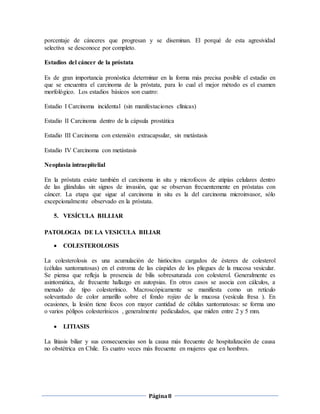 Página8
porcentaje de cánceres que progresan y se diseminan. El porqué de esta agresividad
selectiva se desconoce por completo.
Estadios del cáncer de la próstata
Es de gran importancia pronóstica determinar en la forma más precisa posible el estadio en
que se encuentra el carcinoma de la próstata, para lo cual el mejor método es el examen
morfológico. Los estadios básicos son cuatro:
Estadio I Carcinoma incidental (sin manifestaciones clínicas)
Estadio II Carcinoma dentro de la cápsula prostática
Estadio III Carcinoma con extensión extracapsular, sin metástasis
Estadio IV Carcinoma con metástasis
Neoplasia intraepitelial
En la próstata existe también el carcinoma in situ y microfocos de atipías celulares dentro
de las glándulas sin signos de invasión, que se observan frecuentemente en próstatas con
cáncer. La etapa que sigue al carcinoma in situ es la del carcinoma microinvasor, sólo
excepcionalmente observado en la próstata.
5. VESÍCULA BILLIAR
PATOLOGIA DE LA VESICULA BILIAR
 COLESTEROLOSIS
La colesterolosis es una acumulación de histiocitos cargados de ésteres de colesterol
(células xantomatosas) en el estroma de las cúspides de los pliegues de la mucosa vesicular.
Se piensa que refleja la presencia de bilis sobresaturada con colesterol. Generalmente es
asintomática, de frecuente hallazgo en autopsias. En otros casos se asocia con cálculos, a
menudo de tipo colesterínico. Macroscópicamente se manifiesta como un retículo
solevantado de color amarillo sobre el fondo rojizo de la mucosa (vesícula fresa ). En
ocasiones, la lesión tiene focos con mayor cantidad de células xantomatosas: se forma uno
o varios pólipos colesterínicos , generalmente pediculados, que miden entre 2 y 5 mm.
 LITIASIS
La litiasis biliar y sus consecuencias son la causa más frecuente de hospitalización de causa
no obstétrica en Chile. Es cuatro veces más frecuente en mujeres que en hombres.
 