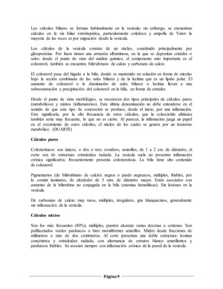 Página9
Los cálculos biliares se forman habitualmente en la vesícula; sin embargo, se encuentran
cálculos en la vía biliar extrahepática, particularmente colédoco y ampolla de Vater: la
mayoría de las veces es por migración desde la vesícula.
Los cálculos de la vesícula constan de un núcleo, constituido principalmente por
glicoproteína. Por fuera tienen una armazón albuminosa, en la que se depositan cristales o
sales: desde el punto de vista del análisis químico, el componente más importante es el
colesterol; también se encuentra bilirrubinato de calcio y carbonato de calcio.
El colesterol pasa del hígado a la bilis, donde es mantenido en solución en forma de micelas
bajo la acción combinada de las sales biliares y de la lecitina que es un lípido polar. El
aumento de colesterol o la disminución de sales biliares o lecitina llevan a una
sobresaturación y precipitación del colesterol en la bilis, en forma de cristales.
Desde el punto de vista morfológico, se reconocen dos tipos principales de cálculos: puros
(metabólicos) y mixtos (inflamatorios). Esta última denominación no debe entenderse en el
sentido de que este tipo de concreción se produce, desde el inicio, por una inflamación.
Esto significaría, por la alta frecuencia de estos cálculos, que la colescistitis alitiásica
también sería muy frecuente, lo que no es cierto. Al parecer, la inflamación juega un papel
en el crecimiento de estos cálculos, el núcleo de los cuales se genera por un trastorno
metabólico. (DUARTE)
Cálculos puros
Colesterínicos: son únicos, o dos o tres; ovoideos, amarillos, de 1 a 2 cm. de diámetro; al
corte son de estructura cristaloidea radiada. La vesícula suele no presentar inflamación
crónica significativa; frecuentemente presenta colesterolosis. La bilis tiene alto contenido
de colesterol.
Pigmentarios (de bilirrubinato de calcio): negros o pardo negruzcos, múltiples, friables, por
lo común laminares, de alrededor de 5 mm. de diámetro mayor. Están asociados con
aumento de la bilirrubina no conjugada en la bilis (anemias hemolíticas). Sin lesiones en la
vesícula.
De carbonato de calcio: muy raros, múltiples, irregulares, gris blanquecinos, generalmente
sin inflamación de la vesícula.
Cálculos mixtos
Son los más frecuentes (80%), múltiples, pueden alcanzar varias decenas o centenas. Son
polifacetados verdes parduscos o bien moruliformes amarillos. Miden desde fracciones de
milímetros a más de dos centímetros. Al corte presentan una doble estructura: laminar
concéntrica y cristaloidea radiada, con alternancia de estratos blanco amarillentos y
parduscos friables. Se asocian siempre con inflamación crónica de la pared de la vesícula.
 