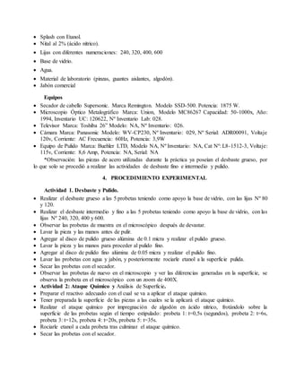  Splash con Etanol.
 Nital al 2% (ácido nítrico).
 Lijas con diferentes numeraciones: 240, 320, 400, 600
 Base de vidrio.
 Agua.
 Material de laboratorio (pinzas, guantes aislantes, algodón).
 Jabón comercial
Equipos
 Secador de cabello Supersonic. Marca Remington. Modelo SSD-500. Potencia: 1875 W.
 Microscopio Óptico Metalográfico Marca: Union, Modelo MC86267 Capacidad: 50-1000x, Año:
1994, Inventario UC: 120622, Nº Inventario Lab: 028.
 Televisor Marca: Toshiba 26” Modelo: NA, Nº Inventario: 026.
 Cámara Marca: Panasonic Modelo: WV-CP230, Nº Inventario: 029, Nº Serial: ADR00091, Voltaje
120v, Corriente: AC Frecuencia: 60Hz, Potencia: 3,9W
 Equipo de Pulido Marca: Buehler LTD, Modelo NA, Nº Inventario: NA, Cat Nº: L8-1512-3, Voltaje:
115v, Corriente: 8,6 Amp, Potencia: NA, Serial: NA
*Observación: las piezas de acero utilizadas durante la práctica ya poseían el desbaste grueso, por
lo que solo se procedió a realizar las actividades de desbaste fino e intermedio y pulido.
4. PROCEDIMIENTO EXPERIMENTAL
Actividad 1. Desbaste y Pulido.
 Realizar el desbaste grueso a las 5 probetas teniendo como apoyo la base de vidrio, con las lijas Nº 80
y 120.
 Realizar el desbaste intermedio y fino a las 5 probetas teniendo como apoyo la base de vidrio, con las
lijas Nº 240, 320, 400 y 600.
 Observar las probetas de muestra en el microscópico después de devastar.
 Lavar la pieza y las manos antes de pulir.
 Agregar al disco de pulido grueso alúmina de 0.1 micra y realizar el pulido grueso.
 Lavar la pieza y las manos para proceder al pulido fino.
 Agregar al disco de pulido fino alúmina de 0.05 micra y realizar el pulido fino.
 Lavar las probetas con agua y jabón, y posteriormente rociarle etanol a la superficie pulida.
 Secar las probetas con el secador.
 Observar las probetas de nuevo en el microscopio y ver las diferencias generadas en la superficie, se
observa la probeta en el microscópico con un zoom de 400X.
 Actividad 2: Ataque Químico y Análisis de Superficie.
 Preparar el reactivo adecuado con el cual se va a aplicar el ataque químico.
 Tener preparada la superficie de las piezas a las cuales se la aplicará el ataque químico.
 Realizar el ataque químico por impregnación de algodón en ácido nítrico, frotándolo sobre la
superficie de las probetas según el tiempo estipulado: probeta 1: t=0,5s (segundos), probeta 2: t=6s,
probeta 3: t=12s, probeta 4: t=20s, probeta 5: t=35s.
 Rociarle etanol a cada probeta tras culminar el ataque químico.
 Secar las probetas con el secador.
 