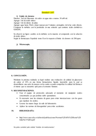 No pidas cantidad pide calidad “Análisis de medicamentos”.
Densidad=1,057
i) Límite de cloruros
Disolver 2ml de Gluconato de calcio en agua más o menos 30 a40 ml.
Agregar 1ml de ácido nítrico
Agregar 1ml de nitrato de plata
Agregar agua hasta 50ml y dejar reposar por 5 minutos protegidos de la luz solar directa.
Comparar la turbidez con la producida en una solución que contiene ácido clorhídrico
0,0020N.
Se observó un ligero cambio en la turbidez en la muestra al compararla con la solución
de ácido nítrico.
Según la farmacopea Española tomo II en lo respecto al límite de cloruros de 200 ppm.
j) Microscopia.
8. CONCLUSIÓN.
Mediante la práctica realizada se logró realizar una evaluación de calidad de gluconato
de calcio al 10% en una forma farmacéutica líquida inyectable para lo cual se
desarrollaron una serie de ensayos en los cuales se pudo comprobar la calidad del fármaco
el mismo que se encuentra apto para el consumo humano.
9. RECOMENDACIONES.
 Usar el equipo de protección adecuado al momento de manipular ácidos
concentrados ya que podrían sufrir quemaduras.
 Es necesario usar las cámaras de gases para evitar intoxicaciones con los gases
que expulsan los ácidos.
 Lavarse las manos luego de salir del laboratorio.
 Aplicar las normas de bioseguridad para evitar accidentes.
10. BIBLIOGRAFÍA:
 http://www.uees.edu.sv/editorial/publicaciones/Normas%20APA%20Sexta%20
Edici%C3%B3n.pdf
 