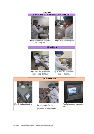 No pidas cantidad pide calidad “Análisis de medicamentos”.
ANEXOS
CARACTERISTICAS ORGANOLEPTICAS
Fig.1 observación de color
de la ampolla
Fig 2. Olor de la ampolla
DENSIDAD
Fig.3 Peso del picnómetro
vacío + agua destilada
Fig 4. Peso del picnómetro
vacío + muestra.
GRADOS BRIX
Fig. 5. Refractómetro.
Fig. 6. Aplicación del
gluconato al refractómetro.
Fig. 7. Resultado de grados
brix
 