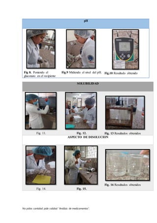 No pidas cantidad pide calidad “Análisis de medicamentos”.
pH
Fig 8. Poniendo el
gluconato en el recipiente
Fig.9 Midiendo el nivel del pH. Fig.10 Resultado obtenido
SOLUBILIDAD
Fig. 11. Fig. 12. Fig. 13 Resultados obtenidos
ASPECTO DE DISOLUCION
Fig. 14. Fig. 15.
Fig. 16 Resultados obtenidos
 