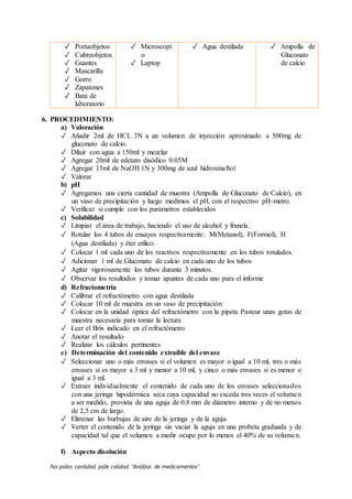 No pidas cantidad pide calidad “Análisis de medicamentos”.
✓ Portaobjetos
✓ Cubreobjetos
✓ Guantes
✓ Mascarilla
✓ Gorro
✓ Zapatones
✓ Bata de
laboratorio
✓ Microscopi
o
✓ Laptop
✓ Agua destilada ✓ Ampolla de
Gluconato
de calcio
6. PROCEDIMIENTO:
a) Valoración
✓ Añadir 2ml de HCL 3N a un volumen de inyección aproximado a 500mg de
gluconato de calcio.
✓ Diluir con agua a 150ml y mezclar
✓ Agregar 20ml de edetato disódico 0.05M
✓ Agregar 15ml de NaOH 1N y 300mg de azul hidroxinaftol
✓ Valorar
b) pH
✓ Agregamos una cierta cantidad de muestra (Ampolla de Gluconato de Calcio), en
un vaso de precipitación y luego medimos el pH, con el respectivo pH-metro.
✓ Verificar si cumple con los parámetros establecidos
c) Solubilidad
✓ Limpiar el área de trabajo, haciendo el uso de alcohol y franela.
✓ Rotular los 4 tubos de ensayos respectivamente: M(Metanol), F(Formol), H
(Agua destilada) y éter etílico.
✓ Colocar 1 ml cada uno de los reactivos respectivamente en los tubos rotulados.
✓ Adicionar 1 ml de Gluconato de calcio en cada uno de los tubos
✓ Agitar vigorosamente los tubos durante 3 minutos.
✓ Observar los resultados y tomar apuntes de cada uno para el informe
d) Refractometría
✓ Calibrar el refractómetro con agua destilada
✓ Colocar 10 ml de muestra en un vaso de precipitación
✓ Colocar en la unidad óptica del refractómetro con la pipeta Pasteur unas gotas de
muestra necesaria para tomar la lectura
✓ Leer el Brix indicado en el refractómetro
✓ Anotar el resultado
✓ Realizar los cálculos pertinentes
e) Determinación del contenido extraíble del envase
✓ Seleccionar uno o más envases si el volumen es mayor o igual a 10 ml, tres o más
envases si es mayor a 3 ml y menor a 10 ml, y cinco o más envases si es menor o
igual a 3 ml.
✓ Extraer individualmente el contenido de cada uno de los envases seleccionados
con una jeringa hipodérmica seca cuya capacidad no exceda tres veces el volumen
a ser medido, provista de una aguja de 0,8 mm de diámetro interno y de no menos
de 2,5 cm de largo.
✓ Eliminar las burbujas de aire de la jeringa y de la aguja.
✓ Verter el contenido de la jeringa sin vaciar la aguja en una probeta graduada y de
capacidad tal que el volumen a medir ocupe por lo menos el 40% de su volumen.
f) Aspecto disolución
 