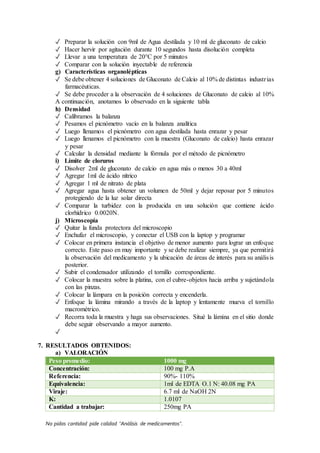 No pidas cantidad pide calidad “Análisis de medicamentos”.
✓ Preparar la solución con 9ml de Agua destilada y 10 ml de gluconato de calcio
✓ Hacer hervir por agitación durante 10 segundos hasta disolución completa
✓ Llevar a una temperatura de 20°C por 5 minutos
✓ Comparar con la solución inyectable de referencia
g) Características organolépticas
✓ Se debe obtener 4 soluciones de Gluconato de Calcio al 10% de distintas industrias
farmacéuticas.
✓ Se debe proceder a la observación de 4 soluciones de Gluconato de calcio al 10%
A continuación, anotamos lo observado en la siguiente tabla
h) Densidad
✓ Calibramos la balanza
✓ Pesamos el picnómetro vacío en la balanza analítica
✓ Luego llenamos el picnómetro con agua destilada hasta enrazar y pesar
✓ Luego llenamos el picnómetro con la muestra (Gluconato de calcio) hasta enrazar
y pesar
✓ Calcular la densidad mediante la fórmula por el método de picnómetro
i) Límite de cloruros
✓ Disolver 2ml de gluconato de calcio en agua más o menos 30 a 40ml
✓ Agregar 1ml de ácido nítrico
✓ Agregar 1 ml de nitrato de plata
✓ Agregar agua hasta obtener un volumen de 50ml y dejar reposar por 5 minutos
protegiendo de la luz solar directa
✓ Comparar la turbidez con la producida en una solución que contiene ácido
clorhídrico 0.0020N.
j) Microscopía
✓ Quitar la funda protectora del microscopio
✓ Enchufar el microscopio, y conectar el USB con la laptop y programar
✓ Colocar en primera instancia el objetivo de menor aumento para lograr un enfoque
correcto. Este paso en muy importante y se debe realizar siempre, ya que permitirá
la observación del medicamento y la ubicación de áreas de interés para su análisis
posterior.
✓ Subir el condensador utilizando el tornillo correspondiente.
✓ Colocar la muestra sobre la platina, con el cubre-objetos hacia arriba y sujetándola
con las pinzas.
✓ Colocar la lámpara en la posición correcta y encenderla.
✓ Enfoque la lámina mirando a través de la laptop y lentamente mueva el tornillo
macrométrico.
✓ Recorra toda la muestra y haga sus observaciones. Situé la lámina en el sitio donde
debe seguir observando a mayor aumento.
✓
7. RESULTADOS OBTENIDOS:
a) VALORACIÓN
Peso promedio: 1000 mg
Concentración: 100 mg P.A
Referencia: 90%- 110%
Equivalencia: 1ml de EDTA O.1 N: 40.08 mg PA
Viraje: 6.7 ml de NaOH 2N
K: 1.0107
Cantidad a trabajar: 250mg PA
 
