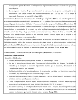 la consiguiente apertura de canales de cloro parece ser responsable de los efectos a nivel del SNC que poseen
estos fármacos.
o Existen algunas evidencias de que los sitios donde se encuentran los receptores benzodiazepínicos son
heterogéneos y que existen al menos dos subtipos de receptores: tipo 1 [BZ1] y tipo 2 [BZ2], aunque la
importancia clínica no se ha establecido (Gago, 2018).
Existen técnicas de clonación molecular que han mostrado que receptor GABA tiene una estructura pentamérica
compuesta de múltiples subunidades (alfa, beta, gamma, etc). La combinación de estas tres principales subunidades
es esencial para el funcionamiento fisiológico de la macromolécula. Los receptores GABA de las diferentes áreas del
sistema nervioso central contienen combinaciones diferentes de subunidades lo que les confiere distintas propiedades
farmacológicas. La reconstitución de los canales con varias combinaciones de subunidades indica que el GABA se
une a las subunidades alfa y beta, y que esta interacción inicia la apertura del canal de cloro. La sensibilidad del
complejo a las benzodiazepinas requiere de una subunidad gamma2, lo cual sugiere que el receptor de las
benzodiazepinas se encuentra cerca de esta unidad.
La apertura del canal de cloro y la resultante hiperpolariazción de la célula es responsable la inhibición del SNC. Los
barbitúricos también inhiben los receptores inhibitorios GABA e inhiben un subtipo de receptor excitatorio de
glutamato llamado AMPA. Estos fármacos interactúan con el receptor GABA de una manera distinta a como la hacen
las benzodiazepinas, ya que no requieren de la subunidad gamma para ejercer sus accione (Gago, 2018).
Farmacocinética y Farmacodinamia de la benzodiacepinas y barbitúricos de uso común
Propiedades farmacocinéticas
Absorción y Distribución:
o Para tratar los transtornos de ansiedad o el insomnio, se administran por vía oral.
o La tasa de absorción depende de varios factores como la liposolubilidad del fármaco. Por ejemplo, el
Triazolam y el Diazepam se abasorben rápidamente, mientras que el Oxazepam, el Lorazepam o el
Temazepam se absorben más lentamente.
o La biodisponibilidad de las benzodiazepinas por vía intramuscular es errática. Los Barbitúricos se absorben
usualmente muy rápido después de su administración por vía oral.
o Los tiobarbitúricos (como el Tiopental) son muy liposolubles y por esta razón se absorben rápidamente, entran
al sistema nervioso central y ejercen sus efectos.
o Todos los hipnosedantes cruzan la barrera placentaria durante el embarazo y de igual forma se pueden
encontrar en la leche materna, por lo que producen depresión del SNC de los lactantes.
o Las benzodiazepinas y los otros hipnosedantes tienen una alta unión a proteínas. La unión a proteínas de las
Benzodiazepinas va del 60 al 95%; aunque esta unión en términos generales no interfieres con la vida media
de otros medicamentos que también tiene alta unión a proteínas (Rang, 2008).
 