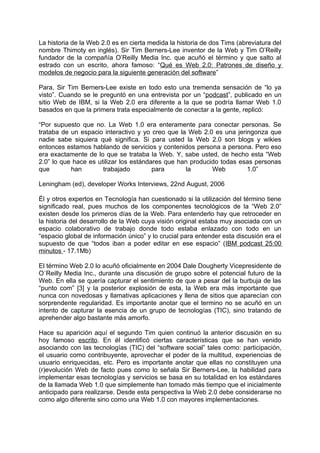 La historia de la Web 2.0 es en cierta medida la historia de dos Tims (abreviatura del
nombre Thimoty en inglés). Sir Tim Berners-Lee inventor de la Web y Tim O’Reilly
fundador de la compañía O’Reilly Media Inc. que acuñó el término y que salto al
estrado con un escrito, ahora famoso: “Qué es Web 2.0: Patrones de diseño y
modelos de negocio para la siguiente generación del software”

Para, Sir Tim Berners-Lee existe en todo esto una tremenda sensación de “lo ya
visto”. Cuando se le preguntó en una entrevista por un “podcast”, publicado en un
sitio Web de IBM, si la Web 2.0 era diferente a la que se podría llamar Web 1.0
basados en que la primera trata especialmente de conectar a la gente, replicó:

“Por supuesto que no. La Web 1.0 era enteramente para conectar personas. Se
trataba de un espacio interactivo y yo creo que la Web 2.0 es una jeringonza que
nadie sabe siquiera qué significa. Si para usted la Web 2.0 son blogs y wikies
entonces estamos hablando de servicios y contenidos persona a persona. Pero eso
era exactamente de lo que se trataba la Web. Y, sabe usted, de hecho esta “Web
2.0” lo que hace es utilizar los estándares que han producido todas esas personas
que        han        trabajado         para       la      Web        1.0”

Leningham (ed), developer Works Interviews, 22nd August, 2006

Él y otros expertos en Tecnología han cuestionado si la utilización del término tiene
significado real, pues muchos de los componentes tecnológicos de la “Web 2.0”
existen desde los primeros días de la Web. Para entenderlo hay que retroceder en
la historia del desarrollo de la Web cuya visión original estaba muy asociada con un
espacio colaborativo de trabajo donde todo estaba enlazado con todo en un
“espacio global de información único” y lo crucial para entender esta discusión era el
supuesto de que “todos iban a poder editar en ese espacio” (IBM podcast 25:00
minutos - 17.1Mb)

El término Web 2.0 lo acuñó oficialmente en 2004 Dale Dougherty Vicepresidente de
O´Reilly Media Inc., durante una discusión de grupo sobre el potencial futuro de la
Web. En ella se quería capturar el sentimiento de que a pesar del la burbuja de las
“punto com” [3] y la posterior explosión de esta, la Web era más importante que
nunca con novedosas y llamativas aplicaciones y llena de sitios que aparecían con
sorprendente regularidad. Es importante anotar que el termino no se acuñó en un
intento de capturar la esencia de un grupo de tecnologías (TIC), sino tratando de
aprehender algo bastante más amorfo.

Hace su aparición aquí el segundo Tim quien continuó la anterior discusión en su
hoy famoso escrito. En él identificó ciertas características que se han venido
asociando con las tecnologías (TIC) del “software social” tales como: participación,
el usuario como contribuyente, aprovechar el poder de la multitud, experiencias de
usuario enriquecidas, etc. Pero es importante anotar que ellas no constituyen una
(r)evolución Web de facto pues como lo señala Sir Berners-Lee, la habilidad para
implementar esas tecnologías y servicios se basa en su totalidad en los estándares
de la llamada Web 1.0 que simplemente han tomado más tiempo que el inicialmente
anticipado para realizarse. Desde esta perspectiva la Web 2.0 debe considerarse no
como algo diferente sino como una Web 1.0 con mayores implementaciones.
 