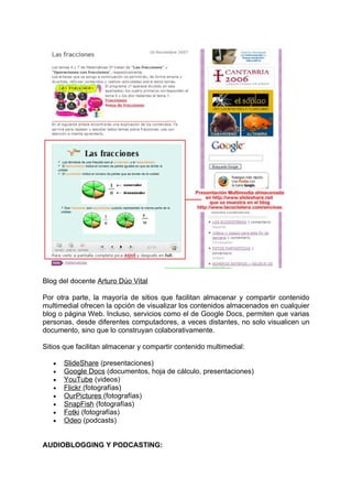 Blog del docente Arturo Dúo Vital

Por otra parte, la mayoría de sitios que facilitan almacenar y compartir contenido
multimedial ofrecen la opción de visualizar los contenidos almacenados en cualquier
blog o página Web. Incluso, servicios como el de Google Docs, permiten que varias
personas, desde diferentes computadores, a veces distantes, no solo visualicen un
documento, sino que lo construyan colaborativamente.

Sitios que facilitan almacenar y compartir contenido multimedial:

   •   SlideShare (presentaciones)
   •   Google Docs (documentos, hoja de cálculo, presentaciones)
   •   YouTube (videos)
   •   Flickr (fotografías)
   •   OurPictures (fotografías)
   •   SnapFish (fotografías)
   •   Fotki (fotografías)
   •   Odeo (podcasts)


AUDIOBLOGGING Y PODCASTING:
 