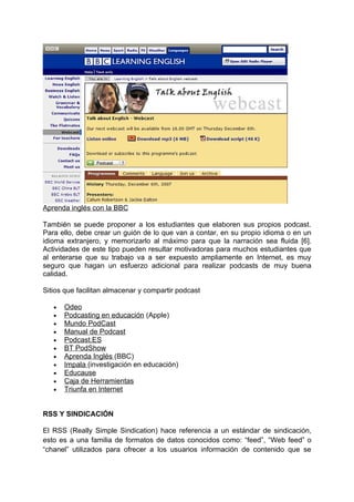 Aprenda inglés con la BBC

También se puede proponer a los estudiantes que elaboren sus propios podcast.
Para ello, debe crear un guión de lo que van a contar, en su propio idioma o en un
idioma extranjero, y memorizarlo al máximo para que la narración sea fluida [6].
Actividades de este tipo pueden resultar motivadoras para muchos estudiantes que
al enterarse que su trabajo va a ser expuesto ampliamente en Internet, es muy
seguro que hagan un esfuerzo adicional para realizar podcasts de muy buena
calidad.

Sitios que facilitan almacenar y compartir podcast

   •   Odeo
   •   Podcasting en educación (Apple)
   •   Mundo PodCast
   •   Manual de Podcast
   •   Podcast.ES
   •   BT PodShow
   •   Aprenda Inglés (BBC)
   •   Impala (investigación en educación)
   •   Educause
   •   Caja de Herramientas
   •   Triunfa en Internet


RSS Y SINDICACIÓN

El RSS (Really Simple Sindication) hace referencia a un estándar de sindicación,
esto es a una familia de formatos de datos conocidos como: “feed”, “Web feed” o
“chanel” utilizados para ofrecer a los usuarios información de contenido que se
 