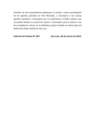 También las dos coordinadoras destacaron la amplia y activa participación
de los agentes judiciales de Villa Mercedes, y recordaron a los nuevos
agentes judiciales e interesados que no pertenezcan al Poder Judicial, que
ya pueden solicitar su cuenta de usuario y contraseña, para el acceso y uso
de la plataforma virtual, en la biblioteca judicial ubicada en planta baja del
edificio del Poder Judicial de San Luis.



Informe de Prensa Nº 303                   San Luis, 28 de marzo de 2012
 