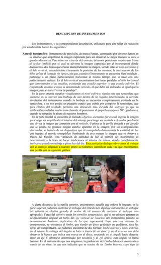 DESCRIPCION DE INSTRUMENTOS
Los instrumentos, y su correspondiente descripción, utilizados para este taller de radiación
por estadimetría fueron los siguientes:
Anteojo topográfico: Instrumento de precisión, de marca Pentax, compuesto por diversos lentes en
su interior que amplifican la imagen capturada para así observar de mejor manera la mira a
grandes distancias. Para observar a través del anteojo, debemos posicionar nuestro ojo frente
al ocular (orificio por el cual se advierte la imagen capturada por el instrumento) donde
divisaremos dos líneas que cruzan diametralmente la imagen, siendo estas el hilo horizontal y
el hilo vertical, entendiéndose claramente la posición de los mismos; la intersección de los
hilos define el llamado eje óptico, eje que, cuando el instrumento se encuentra bien instalado ,
pertenece a un plano perfectamente horizontal al mismo tiempo que lo hace con uno
perfectamente vertical. En el hilo vertical encontramos dos líneas paralelas al hilo horizontal
que corresponden a las estadías, existiendo una estadía superior y una estadía inferior. El
conjunto de estadías e hilos es denominado retículo, el que debe ser enfocado, al igual que la
imagen, para evitar el “error de paralaje”.
En la parte externa superior visualizamos el nivel esférico, siendo este una semiesfera que
contiene en su interior una burbuja de aire dentro de un líquido determinando la correcta
nivelación del instrumento cuando la burbuja se encuentra completamente centrada en la
semiesfera, a su vez poseía un pequeño espejo que cubría por completo la semiesfera, que
para efectos del nivelado permitía una ubicación más elevada del anteojo, ya que su
calibración resultaba mucho más cómoda, al posicionar al pequeño espejo en 50° (gradianes),
cuando se superaba la altura de nuestros hombros.
En la parte frontal se encuentra el llamado objetivo, elemento por el cual ingresa la imagen
para luego ser amplificada al interior del anteojo para luego ser enviada a el ocular por donde
uno divisa la imagen en comunión con el retículo. Curiosa es la perilla ubicada a un costado
que al girarla no produce ningún cambio aparente en la imagen; por las averiguaciones
efectuadas, se trataría de un dispositivo que al manipularlo determinaría la cantidad de luz
que ingresa al anteojo topográfico iluminando de esta manera la imagen que se observa a
través del Ocular. Esta variación de cantidad de luz al interior del instrumento es
determinante a la hora de hacer mediciones al interior de minas, siendo completamente
inefectivo cuando se trabaja a plena luz del día. Esta particularidad que advertimos al trabajar
con el anteojo asignado a nuestro grupo la podremos identificar cada vez que encontremos
una perilla con la siguiente gráfica:
A cierta distancia de la perilla anterior, encontramos aquella que enfoca la imagen; en la
parte superior podemos controlar el enfoque del retículo (en algunos instrumentos el enfoque
del retículo se efectúa girando el ocular de tal manera de encontrar el enfoque mas
apropiado). Cerca del objetivo están los tornillos tangenciales, que al ser girados generan un
desplazamiento angular en torno del eje vertical de rotación del instrumento (siendo su
denominación bastante explicativa de lo que representa). Bajo este sin número de
componentes, se encuentra el limbo, que siendo un disco graduado en gradianes, hace las
veces de transportador. Lo podemos encontrar de dos formas: limbo interno y limbo externo,
en el interno la entrega del ángulo se hace a través de un visor, y en el externo uno debe
observar la lectura que indica una marca en el disco, arrojando así el ángulo hacia derecha
entre un eje Y arbitrario determinado por nosotros y el eje óptico, este ángulo se llama
Azimut. En el instrumento que nos asignaron, la graduación del Limbo debía ser visualizada a
través de un visor, lo que nos indicaba que se trataba de un Limbo Interno, cuyo tipo de
5
 
