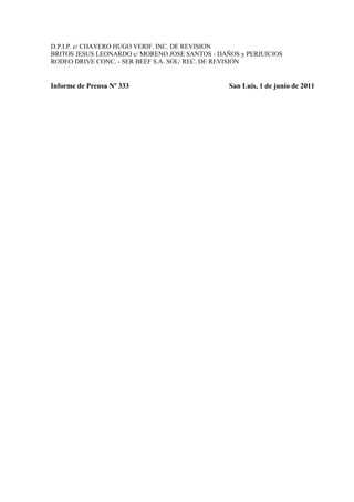 D.P.I.P. c/ CHAVERO HUGO VERIF. INC. DE REVISION
BRITOS JESUS LEONARDO c/ MORENO JOSE SANTOS - DAÑOS y PERJUICIOS
RODEO DRIVE CONC. - SER BEEF S.A. SOL/ REC. DE REVISIÓN


Informe de Prensa Nº 333                         San Luis, 1 de junio de 2011
 