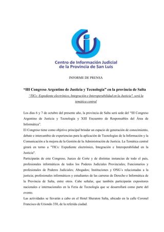 INFORME DE PRENSA


“III Congreso Argentino de Justicia y Tecnología” en la provincia de Salta
    “TICs: Expediente electrónico, Integración e Interoperabilidad en la Justicia", será la
                                       temática central


Los días 6 y 7 de octubre del presente año, la provincia de Salta será sede del “III Congreso
Argentino de Justicia y Tecnología y XIII Encuentro de Responsables del Área de
Informática”.
El Congreso tiene como objetivo principal brindar un espacio de generación de conocimiento,
debate e intercambio de experiencias para la aplicación de Tecnologías de la Información y la
Comunicación a la mejora de la Gestión de la Administración de Justicia. La Temática central
girará en torno a "TICs: Expediente electrónico, Integración e Interoperabilidad en la
Justicia".
Participarán de este Congreso, Jueces de Corte y de distintas instancias de todo el país,
profesionales informáticos de todos los Poderes Judiciales Provinciales; Funcionarios y
profesionales de Poderes Judiciales; Abogados; Instituciones y ONG´s relacionadas a la
justicia; profesionales informáticos y estudiantes de las carreras de Derecho e Informática de
la Provincia de Salta, entre otros. Cabe señalar, que también participarán expositores
nacionales e internacionales en la Feria de Tecnología que se desarrollará como parte del
evento.
Las actividades se llevarán a cabo en el Hotel Sheraton Salta, ubicado en la calle Coronel
Francisco de Uriondo 330, de la referida ciudad.
 