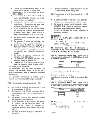 1. Disolver 0,5 g de fenolftaleína en 50 mL de
etanol al 95% y añadir 50 mL de agua.
H) Estandarización de la disolución de ácido
sulfúrico 0,02 N:
1. La valoración de la disolución del ácido se
realiza por triplicado, mientras que la del
blanco se hace por duplicado.
2. La siguiente ubicación de las sustancias
en la bureta y Erlenmeyer, se hace para
facilitar la detección del punto final.
3. En un Erlenmeyer de 250 mL se coloca
una alícuota de 10,00 mL de la sustancia
a valorar (sea agua como blanco o
disolución aproximada de H2SO4 0,02 N).
4. Se añade agua desionizada para diluir
hasta 50 mL.
5. Se agregan 5 gotas de indicador de
fenolftaleína (no se muestra coloración).
6. En una bureta de 50,00 mL se agrega la
disolución patrón de Na2CO3 0,05 N y se
procede a realizar la valoración hasta que
se presente una coloración ligeramente
rosada.
7. Se anota el volumen consumido del
valorante para cada réplica.
8. La valoración del blanco se hace por
duplicado (desde el punto c al f).
9. La valoración de la disolución del ácido se
hace por triplicado (desde el punto c al f).
2.3.2 Valoración de la muestra.
Se recomienda que se usen volúmenes de
muestra que necesiten menos de 50 mL de la
disolución tituladora, pues se obtiene un punto final
más preciso.
Las siguientes valoraciones se realizan para la
muestra por triplicado y el blanco por duplicado.
2.3.2.1 Alcalinidad a la fenolftaleína (pH = 8,3).
A) Se coloca la disolución patrón de H2SO4 0,02
N en una bureta de 50 mL.
B) Se transfiere una alícuota adecuada de la
muestra (50,00 mL o 100 mL) a un Erlenmeyer
de 250 mL.
C) Se agregan de dos a cinco gotas del indicador
de fenolftaleína al Erlenmeyer.
D) Si se desarrolla un color rosado, se valora
la muestra con la disolución patrón del
H2SO4 0,02N hasta la desaparición
inmediata de dicho color (punto final a pH
de 8,3).
E) Se anota el volumen de H2SO4 consumido a la
fenolftaleína.
F) Si no se desarrolla un color rosado en el punto
3, se continúa al paso A) siguiente.
2.3.2.2 Alcalinidad al verde bromocresol (pH = 8,8-
5,4).
A) Se continúa añadiendo de dos a cinco gotas del
indicador verde bromocresol en el Erlenmeyer.
B) Se valora la muestra con la disolución patrón
del H2SO4 0,02 N hasta el cambio de color de
anaranjado a rojo (punto final a pH de 4,4).
C) Se anota el volumen de H2SO4 consumido al
anaranjado de metilo.
3 CÁLCULOS
3.1 Masa de Na2CO3 para preparación de la
disolución 0,05N.
0,53 𝑔 N𝑎2 𝐶𝑂3
200 𝑚𝐿 𝐷𝑆𝑁 N𝑎2 𝐶𝑂3
× 500 𝑚𝐿 𝐷𝑆𝑁 N𝑎2 𝐶𝑂3
= 1,3250 𝑔 N𝑎2 𝐶𝑂3
3.2 Volumetría para la estandarización y
valoración de las disoluciones aproximadas de
H2SO4 (0,1N y 0,02N) y Na2CO3 (0,05N).
Tabla 2. Volumen de Na2CO3 0,05N vertido para la
estandarización de la disolución de H2SO4 0,02N por el método
de valoración (blancos).
Réplica Volumen de Na2CO3
Vertido (±0,07) mL
Blanco 1 0,10
Blanco 2 0,10
Volumen vertido promedio ( ) = 0.10 mL
Desviación estándar (s) = 0,00
Incertidumbre expandida al 95% de confianza (2s)=
0,00
Volumen vertido = (0,10±0,00) mL
Tabla 3. Volumen de Na2CO3 0,05N vertido para la
estandarización de la disolución de H2SO4 0,02N por el método
de valoración empleando alícuotas de 10 mL de H2SO4
0.02N.
Réplica Volumen de Na2CO3
Corregido (±0,07) mL
Muestra 1 6,40
Muestra 2 5,90
Muestra 3 6,20
3.3 Cálculo de la normalidad del ácido sulfúrico
patrón.
N =
A × B
53.00 × C × D
1
Donde:
 