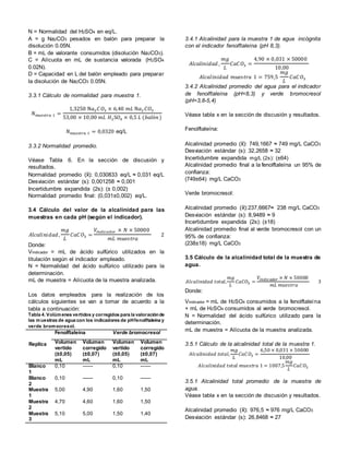 N = Normalidad del H2SO4 en eq/L.
A = g Na2CO3 pesados en balón para preparar la
disolución 0.05N.
B = mL de valorante consumidos (disolución Na2CO3).
C = Alícuota en mL de sustancia valorada (H2SO4
0.02N).
D = Capacidad en L del balón empleado para preparar
la disolución de Na2CO3 0.05N.
3.3.1 Cálculo de normalidad para muestra 1.
𝑁 𝑚𝑢𝑒𝑠𝑡𝑟𝑎 1 =
1,3250 N𝑎2 𝐶𝑂3 × 6,40 𝑚𝐿 N𝑎2 𝐶𝑂3
53,00 × 10,00 𝑚𝐿 𝐻2S𝑂4 × 0,5 𝐿 (𝑏𝑎𝑙ó𝑛)
𝑁 𝑚𝑢𝑒𝑠𝑡𝑟𝑎 1 = 0,0320 eq/L
3.3.2 Normalidad promedio.
Véase Tabla 6. En la sección de discusión y
resultados.
Normalidad promedio ( ): 0,030833 eq/L ≈ 0,031 eq/L
Desviación estándar (s): 0,001258 ≈ 0,001
Incertidumbre expandida (2s): (± 0,002)
Normalidad promedio final: (0,031±0,002) eq/L.
3.4 Cálculo del valor de la alcalinidad para las
muestras en cada pH (según el indicador).
𝐴𝑙𝑐𝑎𝑙𝑖𝑛𝑖𝑑𝑎𝑑,
𝑚𝑔
𝐿
𝐶𝑎𝐶 𝑂3 =
𝑉𝑖𝑛𝑑𝑖𝑐𝑎𝑑𝑜𝑟 × 𝑁 × 50000
𝑚𝐿 𝑚𝑢𝑒𝑠𝑡𝑟𝑎
2
Donde:
Vindicador = mL de ácido sulfúrico utilizados en la
titulación según el indicador empleado.
N = Normalidad del ácido sulfúrico utilizado para la
determinación.
mL de muestra = Alícuota de la muestra analizada.
Los datos empleados para la realización de los
cálculos siguientes se van a tomar de acuerdo a la
tabla a continuación:
Tabla 4. Volúmenes vertidos y corregidos para la valoraciónde
las muestras de agua con los indicadores de pHfenolftaleína y
verde bromocresol.
Replica
Fenolftaleína Verde bromocresol
Volumen
vertido
(±0,05)
mL
Volumen
corregido
(±0,07)
mL
Volumen
vertido
(±0,05)
mL
Volumen
corregido
(±0,07)
mL
Blanco
1
0,10 ------ 0,10 ------
Blanco
2
0,10 ------ 0,10 ------
Muestra
1
5,00 4,90 1,60 1,50
Muestra
2
4,70 4,60 1,60 1,50
Muestra
3
5,10 5,00 1,50 1,40
3.4.1 Alcalinidad para la muestra 1 de agua incógnita
con el indicador fenolftaleína (pH 8,3).
𝐴𝑙𝑐𝑎𝑙𝑖𝑛𝑖𝑑𝑎𝑑 ,
𝑚𝑔
𝐿
𝐶𝑎𝐶 𝑂3 =
4,90 × 0,031 × 50000
10,00
𝐴𝑙𝑐𝑎𝑙𝑖𝑛𝑖𝑑𝑎𝑑 𝑚𝑢𝑒𝑠𝑡𝑟𝑎 1 = 759,5
𝑚𝑔
𝐿
𝐶𝑎𝐶𝑂3
3.4.2 Alcalinidad promedio del agua para el indicador
de fenolftaleína (pH=8,3) y verde bromocresol
(pH=3,8-5,4)
Véase tabla x en la sección de discusión y resultados.
Fenolftaleína:
Alcalinidad promedio ( ): 749,1667 ≈ 749 mg/L CaCO3
Desviación estándar (s): 32,2658 ≈ 32
Incertidumbre expandida mg/L (2s): (±64)
Alcalinidad promedio final a la fenolftaleína un 95% de
confianza:
(749±64) mg/L CaCO3
Verde bromocresol:
Alcalinidad promedio ( ):237,6667≈ 238 mg/L CaCO3
Desviación estándar (s): 8,9489 ≈ 9
Incertidumbre expandida (2s): (±18)
Alcalinidad promedio final al verde bromocresol con un
95% de confianza:
(238±18) mg/L CaCO3
3.5 Cálculo de la alcalinidad total de la muestra de
agua.
𝐴𝑙𝑐𝑎𝑙𝑖𝑛𝑖 𝑑 𝑎𝑑 𝑡𝑜𝑡𝑎𝑙,
𝑚𝑔
𝐿
𝐶𝑎𝐶𝑂3 =
𝑉𝑖𝑛𝑑𝑖𝑐𝑎𝑑𝑜𝑟 × 𝑁 × 50000
𝑚𝐿 𝑚𝑢𝑒𝑠𝑡𝑟𝑎
3
Donde:
Vindicador = mL de H2SO4 consumidos a la fenolftaleína
+ mL de H2SO4 consumidos al verde bromocresol.
N = Normalidad del ácido sulfúrico utilizado para la
determinación.
mL de muestra = Alícuota de la muestra analizada.
3.5.1 Cálculo de la alcalinidad total de la muestra 1.
𝐴𝑙𝑐𝑎𝑙𝑖 𝑛𝑖𝑑𝑎𝑑 𝑡𝑜𝑡𝑎𝑙,
𝑚𝑔
𝐿
𝐶𝑎𝐶𝑂3 =
6,50 × 0,031 × 50000
10,00
𝐴𝑙𝑐𝑎𝑙𝑖𝑛𝑖𝑑𝑎𝑑 𝑡𝑜𝑡𝑎𝑙 𝑚𝑢𝑒𝑠𝑡𝑟𝑎 1 = 1007,5
𝑚𝑔
𝐿
𝐶𝑎𝐶𝑂3
3.5.1 Alcalinidad total promedio de la muestra de
agua.
Véase tabla x en la sección de discusión y resultados.
Alcalinidad promedio ( ): 976,5 ≈ 976 mg/L CaCO3
Desviación estándar (s): 26,8468 ≈ 27
 