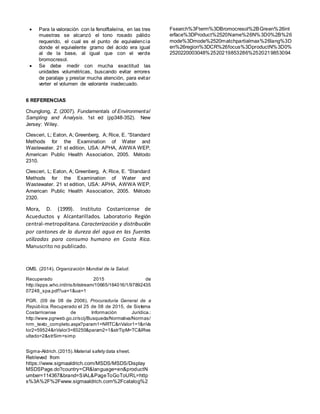  Para la valoración con la fenolftaleína, en las tres
muestras se alcanzó el tono rosado pálido
requerido, el cual es el punto de equivalencia
donde el equivalente gramo del ácido era igual
al de la base, al igual que con el verde
bromocresol.
 Se debe medir con mucha exactitud las
unidades volumétricas, buscando evitar errores
de paralaje y prestar mucha atención, para evitar
verter el volumen de valorante inadecuado.
6 REFERENCIAS
Chunglong, Z. (2007). Fundamentals of Environmental
Sampling and Analysis. 1st ed (pp348-352). New
Jersey: Wiley.
Clesceri, L; Eaton, A; Greenberg, A; Rice, E. “Standard
Methods for the Examination of Water and
Wastewater. 21 st edition, USA: APHA, AWWA WEP,
American Public Health Association, 2005. Método
2310.
Clesceri, L; Eaton, A; Greenberg, A; Rice, E. “Standard
Methods for the Examination of Water and
Wastewater. 21 st edition, USA: APHA, AWWA WEP,
American Public Health Association, 2005. Método
2320.
Mora, D. (1999). Instituto Costarricense de
Acueductos y Alcantarillados. Laboratorio Región
central-metropolitana. Caracterización y distribución
por cantones de la dureza del agua en las fuentes
utilizadas para consumo humano en Costa Rica.
Manuscrito no publicado.
OMS. (2014). Organización Mundial de la Salud.
Recuperado 2015 de
http://apps.who.int/iris/bitstream/10665/164016/1/97892435
07248_spa.pdf?ua=1&ua=1
PGR. (09 de 08 de 2006). Procuraduría General de a
República. Recuperado el 25 de 08 de 2015, de Sistema
Costarricense de Información Jurídica.:
http://www.pgrweb.go.cr/scij/Busqueda/Normativa/Normas/
nrm_texto_completo.aspx?param1=NRTC&nValor1=1&nVa
lor2=59524&nValor3=83250&param2=1&strTipM=TC&lRes
ultado=2&strSim=simp
Sigma-Aldrich.(2015).Material safety data sheet.
Retrieved from
https://www.sigmaaldrich.com/MSDS/MSDS/Display
MSDSPage.do?country=CR&language=en&productN
umber=114367&brand=SIAL&PageToGoToURL=http
s%3A%2F%2Fwww.sigmaaldrich.com%2Fcatalog%2
Fsearch%3Fterm%3DBromocresol%2BGreen%26int
erface%3DProduct%2520Name%26N%3D0%2B%26
mode%3Dmode%2520matchpartialmax%26lang%3D
en%26region%3DCR%26focus%3DproductN%3D0%
2520220003048%2520219853286%2520219853094
 